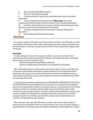Manual de Procedimentos de Protocolo, Expedição e Arquivo 
6. Abre TELA DE INCLUSÃO no Sistema. 
7. Digita as informações analisadas. 
8. Tramita no Sistema o documento cadastrado para o setor ou unidade 
responsável. 
9. Imprime Papeleta de Encaminhamento. Observação: No caso de 
cadastramento de documento o Sistema não permite a impressão de etiqueta. 
10. Carimba o documento no canto superior direito e anota NUP gerada pelo 
Sistema ou transcreve manualmente com letra legível. 
11. Grampeia a Papeleta de Encaminhamento, o Resumo da Pesquisa e 
documento. 
12. Encaminha para distribuição (escaninho). 
44 
PROCESSO 
É o conjunto seqüencial de ações que tem por objetivo atender uma solicitação ou emitir 
uma decisão. Um processo pode receber informações, pareceres, anexos e despachos que 
são tramitados em conjunto, ou seja, os documentos formam um processo e seguem para 
tramitação. 
AUTUAÇÃO 
É a ação pela qual um documento passa a constituir um processo. Visa dar forma 
processual aos documentos que requeiram análises, informações e decisões. A autuação 
de processo ocorrerá nos seguintes casos: 
Mediante despacho de autoridade competente; 
Quando acordado entre o destinatário e a Unidade Protocolizadora. 
Não constituirão processo os documentos cujo assunto seja de caráter social, tais como 
convites para festividades, homenagens, agradecimentos e comunicações de posse ou 
afastamento de cargos, bem como as requisições de material ou prestação de serviços, 
informações e outros que, por sua menor importância, possam ser atendidos diretamente 
em suas respectivas áreas. 
A autuação de documentos classificados como RESERVADO, CONFIDENCIAL, SECRETO ou 
ULTRA-SECRETO será processada somente por servidor com competência e designação 
para tal. A autuação de documentos ou processos sigilosos ocorrerá da mesma forma que 
os demais, tendo como ressalva a especificação no campo do Sistema denominado 
"Sensível" do grau de sigilo expresso. Somente o cadastrador habilitado tem acesso a esse 
campo. O cadastrador designado da unidade de protocolo central ou setorial, após a 
autuação, deve lacrar o envelope, apondo NUP, o órgão e nome do destinatário e o 
carimbo correspondente ao grau de sigilo. 
Para evitar que o teor seja indevidamente acessado, o documento sigiloso deve ser 
colocado em dois envelopes. O primeiro (interno) deve conter o grau de sigilo indicado, o 
segundo (externo) deve seguir para autoridade competente ou interessado com os dados 
 