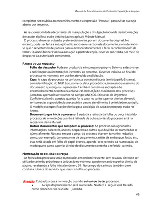 Manual de Procedimentos de Protocolo, Expedição e Arquivo 
completos necessários ao encaminhamento e a expressão "Pessoal", para evitar que seja 
aberto por terceiros. 
As responsabilidades decorrentes da manipulação e divulgação indevida de informações 
de caráter sigiloso estão detalhadas no capítulo V deste Manual. 
O processo deve ser autuado, preferencialmente, por um documento original. No 
entanto, pode ser feita a autuação utilizando-se uma cópia de documento, considerando-se 
que o servidor tem fé pública para autenticar documentos e fazer reconhecimento de 
firmas. Quando for necessária a autuação a partir de cópia, deve ser solicitada por meio de 
despacho da autoridade competente. 
45 
PARTES DE UM PROCESSO 
Folha de despacho: Pode ser produzida e impressa no próprio Sistema e destina-se 
a solicitações ou informações inerentes ao processo. Deve ser incluída ao final do 
processo no momento em que for atendida a solicitação. 
Capa: A capa do processo, na cor branca, conterá etiqueta (emitida pelo Sistema), 
com identificação do NUP, tipo, número, data, procedência, interessado e assunto do 
documento que originou o processo. Também contém as anotações de 
encaminhamento descritas na coluna DISTRIBUIÇÃO e os números dos processos 
juntados, apensados e volumes no campo ANEXOS. Etiquetas de Urgente e 
Confidencial serão apostas, quando for o caso, no canto superior direito, devendo 
ser tomadas as providências necessárias para o atendimento à celeridade e ao sigilo. 
O modelo e a especificação técnica para aquisição de capa de processo estão no 
Anexo. 
Documento que inicia o processo: É vedada a retirada da folha ou peça inicial do 
processo. As orientações quanto à retirada de outras partes do processo está na 
seqüência deste Manual. 
Outros documentos que compõem o processo: Ao processo são agrupados 
informações, pareceres, anexos, despachos e outros, que deverão ser numerados se-qüencialmente. 
No caso em que a peça do processo tiver um tamanho reduzido 
como, por exemplo, comprovantes de pagamento, cartões de embarque, fotos, etc., 
essa será colada em folha de papel branco, apondo-se o carimbo da numeração, de 
modo que o canto superior direito do documento contenha o referido carimbo. 
NUMERAÇÃO DE FOLHAS E DE PEÇAS 
As folhas dos processos serão numeradas em ordem crescente, sem rasuras, devendo ser 
utilizado carimbo próprio para colocação no número, aposto no canto superior direito da 
página, recebendo a folha inicial o número 01. No campo do carimbo também deve 
constar a rubrica do servidor que inserir a folha ao processo. 
Atenção! Cuidados com a numeração quando autuar ou tratar processos: 
 A capa do processo não será numerada. No item a seguir será tratado 
como proceder nos casos de juntada. 
 