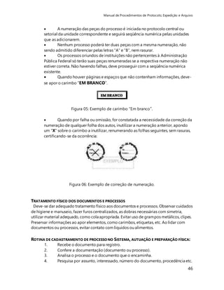 Manual de Procedimentos de Protocolo, Expedição e Arquivo 
 A numeração das peças do processo é iniciada no protocolo central ou 
setorial da unidade correspondente e seguirá seqüência numérica pelas unidades 
que as adicionarem. 
 Nenhum processo poderá ter duas peças com a mesma numeração, não 
sendo admitido diferenciar pelas letras “A” e “B”, nem rasurar. 
 Os processos oriundos de instituições não pertencentes à Administração 
Pública Federal só terão suas peças renumeradas se a respectiva numeração não 
estiver correta. Não havendo falhas, deve prosseguir com a seqüência numérica 
existente. 
 Quando houver páginas e espaços que não contenham informações, deve-se 
46 
apor o carimbo “EM BRANCO”. 
Figura 05: Exemplo de carimbo “Em branco”. 
 Quando por falha ou omissão, for constatada a necessidade da correção da 
numeração de qualquer folha dos autos, inutilizar a numeração anterior, apondo 
um “X” sobre o carimbo a inutilizar, renumerando as folhas seguintes, sem rasuras, 
certificando-se da ocorrência: 
Figura 06: Exemplo de correção de numeração. 
TRATAMENTO FÍSICO DOS DOCUMENTOS E PROCESSOS 
Deve-se dar adequado tratamento físico aos documentos e processos. Observar cuidados 
de higiene e manuseio, fazer furos centralizados, as dobras necessárias com simetria, 
utilizar material adequado, como cola apropriada. Evitar uso de grampos metálicos, clipes. 
Preservar informações ao apor elementos, como carimbos, etiquetas, etc. Ao lidar com 
documentos ou processos, evitar contato com líquidos ou alimentos. 
ROTINA DE CADASTRAMENTO DE PROCESSO NO SISTEMA, AUTUAÇÃO E PREPARAÇÃO FÍSICA: 
1. Recebe o documento para registro. 
2. Confere a documentação (documento ou processo). 
3. Analisa o processo e o documento que o encaminha. 
4. Pesquisa por assunto, interessado, número do documento, procedência etc. 
 