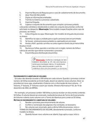 Manual de Procedimentos de Protocolo, Expedição e Arquivo 
5. Imprime Resumo da Pesquisa para o caso de cadastramento de documento. 
6. Abre TELA DE INCLUSÃO. 
7. Digita as informações analisadas. 
8. Tramita no Sistema o processo cadastrado. 
9. Imprime Etiqueta. 
10. Capeia o conjunto de documentos que compõe o processo juntado, 
colocando colchetes e obedecendo à ordem do conjunto documental, conforme 
solicitado no despacho. Observação: Para modelo e especificações sobre capa de 
processo, ver Anexo. 
11. Cola a Etiqueta na capa. Observação: Ver modelo de etiqueta de processo 
no Anexo. 
12. Identifica na capa a unidade para a qual o processo será encaminhado. 
13. Se houver, anota processos juntados ou apensados ao processo. 
14. Anota o NUP, apondo carimbo no canto superior direito da primeira folha 
da peça inicial. 
15. Numera as folhas, apondo o carimbo com o órgão, número da folha e 
rubrica do servidor que estiver numerando o processo. 
16. Encaminha para distribuição (escaninho). 
47 
Observação: Conforme orientação do item 
Cadastrar documento (p. 37), não será impresso 
recibo para tramitação interna. O recebimento 
deve ser feito eletronicamente a partir da 
conferência física dos documentos ou processos 
recebidos. 
ENCERRAMENTO E ABERTURA DE VOLUMES 
Os autos não deverão exceder a 200 folhas em cada volume. Quando o processo contiver 
número de folhas excedente ao limite fixado, devem ser abertos novos volumes. Deve-se 
providenciar nova capa, atualizando o Sistema com a informação de novo volume – 1º 
Volume, 2º Volume, 3º Volume e assim por diante. (Portaria Normativa nº 05, de 19 de 
dezembro de 2002, do MPOG). 
Por exemplo, um processo contém 180 folhas e precisa receber um documento contendo 
50 folhas. O volume deverá ser encerrado, mediante lavratura de Termo de Encerramento 
de Volume e aberto outro volume com o Termo de Abertura para conter as 50 folhas. 
ROTINA DE ENCERRAMENTO E ABERTURA DE VOLUMES: 
1. Recebe o processo para encerramento de volume. 
2. Confere a numeração das páginas e faz correções, se necessário. 
3. No volume a ser encerrado, após a última folha do processo, inclui o 
TERMO DE ENCERRAMENTO DE VOLUME, devidamente numerado, conforme 
modelo no Anexo. 
4. Quando houver novo volume a ser aberto, logo após a capa, inclui o 
 