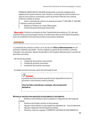 Manual de Procedimentos de Protocolo, Expedição e Arquivo 
TERMO DE ABERTURA DE VOLUME devidamente numerado (obedecendo à 
seqüência do volume anterior), sem numerar a contracapa do volume anterior e a 
capa do novo volume, numerando a partir da primeira folha do novo volume, 
conforme modelo no Anexo. 
5. Fazer a indicação do volume na capa do processo (1º VOLUME, 2º VOLUME, 
3º Volume e assim por diante). 
6. Registra no Sistema no campo Observação. 
7. Encaminha para distribuição (escaninho). 
Observação: Conforme orientação do item Cadastrando documentos (p. 33), não será 
impresso recibo para tramitação interna. O recebimento deve ser feito eletronicamente a 
partir da conferência física dos documentos ou processos recebidos. 
A juntada de documentos constitui-se no ato de unir física e eletronicamente em um 
processo, mediante solicitação formal, originais ou cópias de documentos, contendo 
instruções, ato, pareceres, registro de decisões e informações relevantes para o assunto de 
que trata o processo. 
48 
São formas de juntada: 
 Juntada de documento a documento; 
 Juntada de processo a processo; 
 Juntada de documento a processo. 
A juntada ocorrerá somente a partir de solicitação formal. 
Atenção! 
JUNTADAS 
A juntada será feita somente quando houver dependência entre os 
processos e documentos a serem juntados. 
Uma vez feita a juntada por anexação, não será possível 
desfazê-la. 
Caso seja necessário unir processos ou documentos 
temporariamente, o procedimento é o de juntada por apensação. 
ROTINA DE JUNTADA POR ANEXAÇÃO DE DOCUMENTO A DOCUMENTO: 
1. Recebe os documentos a serem juntados e o despacho de solicitação de 
juntada. 
2. Analisa a solicitação e verifica os documentos. 
3. Agrupa os documentos e suas respectivas Papeletas de Encaminhamento 
4. Agrupa o despacho de solicitação de juntada. 
5. Preenche, imprime e agrupa o TERMO DE JUNTADA DE DOCUMENTO A 
 
