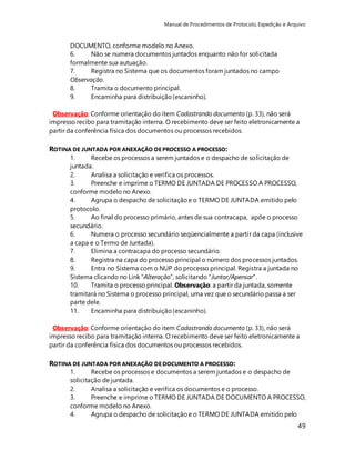 Manual de Procedimentos de Protocolo, Expedição e Arquivo 
49 
DOCUMENTO, conforme modelo no Anexo. 
6. Não se numera documentos juntados enquanto não for solicitada 
formalmente sua autuação. 
7. Registra no Sistema que os documentos foram juntados no campo 
Observação. 
8. Tramita o documento principal. 
9. Encaminha para distribuição (escaninho). 
Observação: Conforme orientação do item Cadastrando documento (p. 33), não será 
impresso recibo para tramitação interna. O recebimento deve ser feito eletronicamente a 
partir da conferência física dos documentos ou processos recebidos. 
ROTINA DE JUNTADA POR ANEXAÇÃO DE PROCESSO A PROCESSO: 
1. Recebe os processos a serem juntados e o despacho de solicitação de 
juntada. 
2. Analisa a solicitação e verifica os processos. 
3. Preenche e imprime o TERMO DE JUNTADA DE PROCESSO A PROCESSO, 
conforme modelo no Anexo. 
4. Agrupa o despacho de solicitação e o TERMO DE JUNTADA emitido pelo 
protocolo. 
5. Ao final do processo primário, antes de sua contracapa, apõe o processo 
secundário. 
6. Numera o processo secundário seqüencialmente a partir da capa (inclusive 
a capa e o Termo de Juntada). 
7. Elimina a contracapa do processo secundário. 
8. Registra na capa do processo principal o número dos processos juntados. 
9. Entra no Sistema com o NUP do processo principal. Registra a juntada no 
Sistema clicando no Link “Alteração”, solicitando “Juntar/Apensar”. 
10. Tramita o processo principal. Observação: a partir da juntada, somente 
tramitará no Sistema o processo principal, uma vez que o secundário passa a ser 
parte dele. 
11. Encaminha para distribuição (escaninho). 
Observação: Conforme orientação do item Cadastrando documento (p. 33), não será 
impresso recibo para tramitação interna. O recebimento deve ser feito eletronicamente a 
partir da conferência física dos documentos ou processos recebidos. 
ROTINA DE JUNTADA POR ANEXAÇÃO DE DOCUMENTO A PROCESSO: 
1. Recebe os processos e documentos a serem juntados e o despacho de 
solicitação de juntada. 
2. Analisa a solicitação e verifica os documentos e o processo. 
3. Preenche e imprime o TERMO DE JUNTADA DE DOCUMENTO A PROCESSO, 
conforme modelo no Anexo. 
4. Agrupa o despacho de solicitação e o TERMO DE JUNTADA emitido pelo 
 