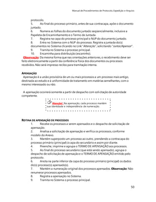 Manual de Procedimentos de Protocolo, Expedição e Arquivo 
protocolo. 
5. Ao final do processo primário, antes de sua contracapa, apõe o documento 
juntado. 
6. Numera as folhas do documento juntado seqüencialmente, inclusive a 
Papeleta de Encaminhamento e o Termo de Juntada. 
7. Registra na capa do processo principal o NUP do documento juntado. 
8. Entra no Sistema com o NUP do processo. Registra a juntada do(s) 
documentos no Sistema clicando no Link “Alteração”, solicitando “Juntar/Apensar”. 
9. Tramita no Sistema o processo principal. 
10. Encaminha para distribuição (escaninho). 
50 
Observação: Da mesma forma que nas orientações anteriores, o recebimento deve ser 
feito eletronicamente a partir da conferência física dos documentos ou processos 
recebidos. Não será impresso recibo para tramitação interna. 
APENSAÇÃO 
Apensação é a união provisória de um ou mais processos a um processo mais antigo, 
destinada ao estudo e à uniformidade de tratamento em matérias semelhantes, com o 
mesmo interessado ou não. 
A apensação ocorrerá somente a partir de despacho com solicitação de autoridade 
competente. 
Atenção! Na apensação, cada processo mantém 
sua identidade e independência de numeração. 
ROTINA DE APENSAÇÃO DE PROCESSOS 
1. Recebe os processos a serem apensados e o despacho de solicitação de 
apensação. 
2. Analisa a solicitação de apensação e verifica os processos, conforme 
modelo do Anexo. 
3. Mantém superposto um processo ao outro, prendendo a contracapa do 
processo primário (principal) à capa do secundário e assim por diante. 
4. Preenche, imprime e agrupa o TERMO DE APENSAÇÃO aos processos. 
5. Ao final do processo secundário (que está sendo apensado), agrupa o 
despacho de solicitação de apensação e o TERMO DE APENSAÇÃO emitido pelo 
protocolo. 
6. Anota na parte inferior da capa do processo primário (principal) os dados 
do(s) processo(s) apensado(s). 
7. Mantém a numeração original dos processos apensados. Observação: Não 
renumerar processos apensados. 
8. Registra a apensação no Sistema. 
9. Tramita no Sistema o processo principal. 
 