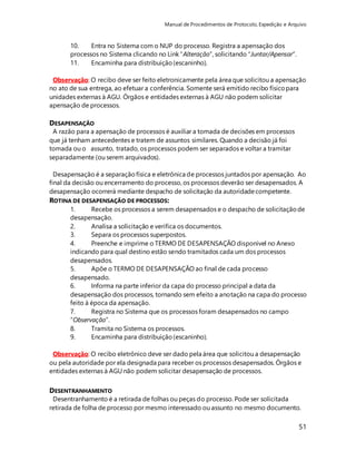Manual de Procedimentos de Protocolo, Expedição e Arquivo 
51 
10. Entra no Sistema com o NUP do processo. Registra a apensação dos 
processos no Sistema clicando no Link “Alteração”, solicitando “Juntar/Apensar”. 
11. Encaminha para distribuição (escaninho). 
Observação: O recibo deve ser feito eletronicamente pela área que solicitou a apensação 
no ato de sua entrega, ao efetuar a conferência. Somente será emitido recibo físico para 
unidades externas à AGU. Órgãos e entidades externas à AGU não podem solicitar 
apensação de processos. 
DESAPENSAÇÃO 
A razão para a apensação de processos é auxiliar a tomada de decisões em processos 
que já tenham antecedentes e tratem de assuntos similares. Quando a decisão já foi 
tomada ou o assunto, tratado, os processos podem ser separados e voltar a tramitar 
separadamente (ou serem arquivados). 
Desapensação é a separação física e eletrônica de processos juntados por apensação. Ao 
final da decisão ou encerramento do processo, os processos deverão ser desapensados. A 
desapensação ocorrerá mediante despacho de solicitação da autoridade competente. 
ROTINA DE DESAPENSAÇÃO DE PROCESSOS: 
1. Recebe os processos a serem desapensados e o despacho de solicitação de 
desapensação. 
2. Analisa a solicitação e verifica os documentos. 
3. Separa os processos superpostos. 
4. Preenche e imprime o TERMO DE DESAPENSAÇÃO disponível no Anexo 
indicando para qual destino estão sendo tramitados cada um dos processos 
desapensados. 
5. Apõe o TERMO DE DESAPENSAÇÃO ao final de cada processo 
desapensado. 
6. Informa na parte inferior da capa do processo principal a data da 
desapensação dos processos, tornando sem efeito a anotação na capa do processo 
feito à época da apensação. 
7. Registra no Sistema que os processos foram desapensados no campo 
“Observação”. 
8. Tramita no Sistema os processos. 
9. Encaminha para distribuição (escaninho). 
Observação: O recibo eletrônico deve ser dado pela área que solicitou a desapensação 
ou pela autoridade por ela designada para receber os processos desapensados. Órgãos e 
entidades externas à AGU não podem solicitar desapensação de processos. 
DESENTRANHAMENTO 
Desentranhamento é a retirada de folhas ou peças do processo. Pode ser solicitada 
retirada de folha de processo por mesmo interessado ou assunto no mesmo documento. 
 