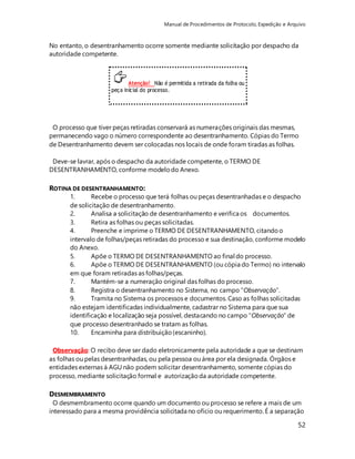 Manual de Procedimentos de Protocolo, Expedição e Arquivo 
No entanto, o desentranhamento ocorre somente mediante solicitação por despacho da 
autoridade competente. 
52 
Atenção! Não é permitida a retirada da folha ou 
peça inicial do processo. 
O processo que tiver peças retiradas conservará as numerações originais das mesmas, 
permanecendo vago o número correspondente ao desentranhamento. Cópias do Termo 
de Desentranhamento devem ser colocadas nos locais de onde foram tiradas as folhas. 
Deve-se lavrar, após o despacho da autoridade competente, o TERMO DE 
DESENTRANHAMENTO, conforme modelo do Anexo. 
ROTINA DE DESENTRANHAMENTO: 
1. Recebe o processo que terá folhas ou peças desentranhadas e o despacho 
de solicitação de desentranhamento. 
2. Analisa a solicitação de desentranhamento e verifica os documentos. 
3. Retira as folhas ou peças solicitadas. 
4. Preenche e imprime o TERMO DE DESENTRANHAMENTO, citando o 
intervalo de folhas/peças retiradas do processo e sua destinação, conforme modelo 
do Anexo. 
5. Apõe o TERMO DE DESENTRANHAMENTO ao final do processo. 
6. Apõe o TERMO DE DESENTRANHAMENTO (ou cópia do Termo) no intervalo 
em que foram retiradas as folhas/peças. 
7. Mantém-se a numeração original das folhas do processo. 
8. Registra o desentranhamento no Sistema, no campo “Observação”. 
9. Tramita no Sistema os processos e documentos. Caso as folhas solicitadas 
não estejam identificadas individualmente, cadastrar no Sistema para que sua 
identificação e localização seja possível, destacando no campo “Observação” de 
que processo desentranhado se tratam as folhas. 
10. Encaminha para distribuição (escaninho). 
Observação: O recibo deve ser dado eletronicamente pela autoridade a que se destinam 
as folhas ou pelas desentranhadas, ou pela pessoa ou área por ela designada. Órgãos e 
entidades externas à AGU não podem solicitar desentranhamento, somente cópias do 
processo, mediante solicitação formal e autorização da autoridade competente. 
DESMEMBRAMENTO 
O desmembramento ocorre quando um documento ou processo se refere a mais de um 
interessado para a mesma providência solicitada no ofício ou requerimento. É a separação 
 