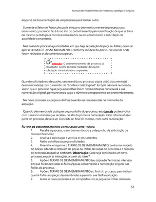 Manual de Procedimentos de Protocolo, Expedição e Arquivo 
Somente o Setor de Protocolo pode efetuar o desmembramento de processos ou 
documentos, podendo fazê-lo no ato do cadastramento pela identificação de que se trata 
do mesmo pedido para diversos interessados ou em atendimento a solici tação de 
autoridade competente. 
Nos casos de processos já montados, em que haja separação de peça ou folhas, deve-se 
apor o TERMO DE DESMEMBRAMENTO, conforme modelo do Anexo, no local de onde 
foram retirados os documentos ou peças. 
53 
de parte da documentação de um processo para formar outro. 
Atenção! O desmembramento de processo já 
constituído ocorre somente mediante despacho 
solicitação da autoridade competente. 
Quando solicitado no despacho, será mantida no processo cópia do(s) documento(s) 
desmembrado(s) com o carimbo de "Confere com Original". A cópia não será numerada, 
sendo que o processo cujas peças ou folhas foram desmembradas conservará a sua 
numeração original, permanecendo vago o número correspondente ao desmembramento. 
No novo processo, as peças ou folhas deverão ser renumeradas no momento da 
autuação. 
Quando desmembrada qualquer peça ou folha do processo, esta jamais poderá voltar 
com o mesmo número que recebeu no ato da primeira numeração. Caso retorne a fazer 
parte do processo, deverá ser colocada no final do mesmo, com outra numeração. 
ROTINA DE DESMEMBRAMENTO DE PROCESSO CONSTITUÍDO: 
1. Recebe o processo a ser desmembrado e o despacho de solicitação de 
desmembramento. 
2. Analisa a solicitação e verifica os documentos. 
3. Retira as folhas ou peças solicitadas. 
4. Preenche e imprime o TERMO DE DESMEMBRAMENTO, conforme modelo 
do Anexo, citando o intervalo de peças ou folhas retiradas do processo e o número 
de processo ao qual se destinam. Observação: Caso seja constituído um novo 
processo, seguir as instruções a partir do item 7. 
5. Apõe o TERMO DE DESMEMBRAMENTO (ou cópia do Termo) no intervalo 
em que foram retiradas as folhas/peças, conservando a numeração original das 
folhas do processo. 
6. Apõe o TERMO DE DESMEMBRAMENTO ao final do processo para indicar 
que há folhas ou peças desmembradas e permitir sua fácil localização. 
7. Autua o novo processo a ser composto com as peças ou folhas desmem- 
 