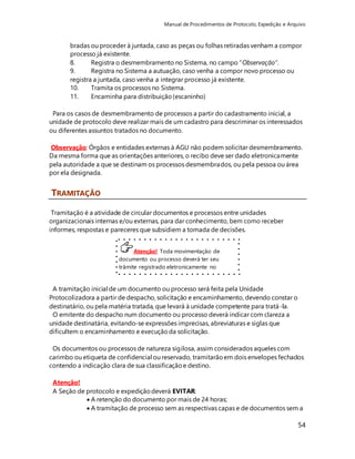 Manual de Procedimentos de Protocolo, Expedição e Arquivo 
bradas ou proceder à juntada, caso as peças ou folhas retiradas venham a compor 
processo já existente. 
8. Registra o desmembramento no Sistema, no campo “Observação”. 
9. Registra no Sistema a autuação, caso venha a compor novo processo ou 
registra a juntada, caso venha a integrar processo já existente. 
10. Tramita os processos no Sistema. 
11. Encaminha para distribuição (escaninho) 
Para os casos de desmembramento de processos a partir do cadastramento inicial, a 
unidade de protocolo deve realizar mais de um cadastro para descriminar os interessados 
ou diferentes assuntos tratados no documento. 
Observação: Órgãos e entidades externas à AGU não podem solicitar desmembramento. 
Da mesma forma que as orientações anteriores, o recibo deve ser dado eletronicamente 
pela autoridade a que se destinam os processos desmembrados, ou pela pessoa ou área 
por ela designada. 
54 
Atenção! Toda movimentação de 
documento ou processo deverá ter seu 
trâmite registrado eletronicamente no 
Sistema. 
TRAMITAÇÃO 
Tramitação é a atividade de circular documentos e processos entre unidades 
organizacionais internas e/ou externas, para dar conhecimento, bem como receber 
informes, respostas e pareceres que subsidiem a tomada de decisões. 
A tramitação inicial de um documento ou processo será feita pela Unidade 
Protocolizadora a partir de despacho, solicitação e encaminhamento, devendo constar o 
destinatário, ou pela matéria tratada, que levará à unidade competente para tratá-la. 
O emitente do despacho num documento ou processo deverá indicar com clareza a 
unidade destinatária, evitando-se expressões imprecisas, abreviaturas e siglas que 
dificultem o encaminhamento e execução da solicitação. 
Os documentos ou processos de natureza sigilosa, assim considerados aqueles com 
carimbo ou etiqueta de confidencial ou reservado, tramitarão em dois envelopes fechados 
contendo a indicação clara de sua classificação e destino. 
Atenção! 
A Seção de protocolo e expedição deverá EVITAR: 
 A retenção do documento por mais de 24 horas; 
 A tramitação de processo sem as respectivas capas e de documentos sem a 
 
