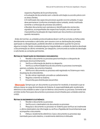 Manual de Procedimentos de Protocolo, Expedição e Arquivo 
respectiva Papeleta de Encaminhamento; 
 A autuação de documentos sem a devida solicitação ou acordo prévio com 
as áreas clientes; 
 A inutilização das capas dos processos quando ocorrer juntadas. A capa 
deve permanecer (conforme orientação sobre Juntada), sendo inutilizada 
somente a contracapa do processo secundário;. 
 Receber documentos sem assinatura e identificação dos nomes dos 
signatários, acompanhados das respectivas funções, uma vez que isso 
impossibilita a localização de responsáveis por documentos e processos 
quando necessário. 
Antes de tramitar, as unidades protocolizadoras devem verificar se todas as folhas estão 
devidamente numeradas e rubricadas, sem rasuras e com as declarações de juntada, 
apensação ou desapensação, podendo devolver ao destinatário quando for preciso 
alguma correção. Sendo constatada alguma irregularidade, a unidade de destino devolverá 
a documentação ao último remetente, por despacho, comunicando as razões da devolução 
e solicitando as correções pertinentes. 
55 
ROTINA DE TRAMITAÇÃO DE PROCESSOS E DOCUMENTOS: 
1. Recebe o documento ou processo para tramitação e o despacho de 
solicitação de encaminhamento. 
2. Verifica a informação de destino no despacho. 
3. Verifica a conformidade física do documento ou processo (numeração, 
apensos, juntadas, documentos listados). 
4. Verifica se o documento ou processo está registrado no Sistema por meio 
da pesquisa de antecedentes. 
5. Se não estiver registrado, procede ao cadastramento. 
6. Registra o trâmite no Sistema. 
7. Encaminha para distribuição (escaninho). 
Observação: Sempre que um documento ou processo for recebido, é necessário que se 
efetue a baixa na carga de tramitação do Sistema. A responsabilidade pelo recebimento 
eletrônico é da unidade ou setor a que se destina o documento ou processo. Somente será 
emitido recibo físico para documentos e processos encaminhados para unidades externas 
à AGU. 
ROTINA DE RECEBIMENTO ELETRÔNICO: 
1. Recebe o documento ou processo. 
2. Verifica se é o destinatário do documento ou processo. 
3. Pesquisa o documento ou processo no Sistema para verificar se é realmente 
o último destinatário da informação ou verifica a Papeleta de Encaminhamento que 
acompanha o documento. 
4. Efetua o recebimento eletrônico. Caso o documento ou processo seja 
tramitado para outro destino, o recebimento eletrônico é efetuado 
 