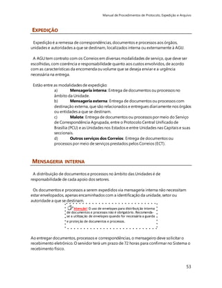 Manual de Procedimentos de Protocolo, Expedição e Arquivo 
53 
Atenção! O uso de envelopes para distribuição interna 
de documentos e processos não é obrigatório. Recomenda-se 
a utilização de envelopes quando for necessária a guarda 
e proteção de documentos e processos. 
EXPEDIÇÃO 
Expedição é a remessa de correspondências, documentos e processos aos órgãos, 
unidades e autoridades a que se destinam, localizados interna ou externamente à AGU. 
A AGU tem contrato com os Correios em diversas modalidades de serviço, que deve ser 
escolhidas, com coerência e responsabilidade quanto aos custos envolvidos, de acordo 
com as características da encomenda ou volume que se deseja enviar e a urgência 
necessária na entrega. 
Estão entre as modalidades de expedição: 
a) Mensageria interna: Entrega de documentos ou processos no 
âmbito da Unidade. 
b) Mensageria externa: Entrega de documentos ou processos com 
destinação externa, que são relacionados e entregues diariamente nos órgãos 
ou entidades a que se destinam. 
c) Malote: Entrega de documentos ou processos por meio do Serviço 
de Correspondência Agrupada, entre o Protocolo Central Unificado de 
Brasília (PCU) e as Unidades nos Estados e entre Unidades nas Capitais e suas 
seccionais. 
d) Outros serviços dos Correios: Entrega de documentos ou 
processos por meio de serviços prestados pelos Correios (ECT). 
MENSAGERIA INTERNA 
A distribuição de documentos e processos no âmbito das Unidades é de 
responsabilidade de cada apoio dos setores. 
Os documentos e processos a serem expedidos via mensageria interna não necessitam 
estar envelopados, apenas encaminhados com a identificação da unidade, setor ou 
autoridade a que se destinam. 
Ao entregar documentos, processos e correspondências, o mensageiro deve solicitar o 
recebimento eletrônico. O servidor terá um prazo de 72 horas para confirmar no Sistema o 
recebimento físico. 
 