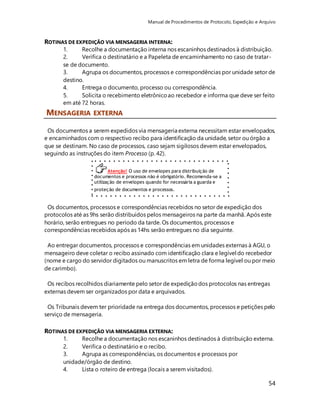 Manual de Procedimentos de Protocolo, Expedição e Arquivo 
1. Recolhe a documentação interna nos escaninhos destinados à distribuição. 
2. Verifica o destinatário e a Papeleta de encaminhamento no caso de tratar-se 
3. Agrupa os documentos, processos e correspondências por unidade setor de 
destino. 
4. Entrega o documento, processo ou correspondência. 
5. Solicita o recebimento eletrônico ao recebedor e informa que deve ser feito 
em até 72 horas. 
Os documentos a serem expedidos via mensageria externa necessitam estar envelopados, 
e encaminhados com o respectivo recibo para identificação da unidade, setor ou órgão a 
que se destinam. No caso de processos, caso sejam sigilosos devem estar envelopados, 
seguindo as instruções do item Processo (p. 42). 
54 
ROTINAS DE EXPEDIÇÃO VIA MENSAGERIA INTERNA: 
de documento. 
MENSAGERIA EXTERNA 
Atenção! O uso de envelopes para distribuição de 
documentos e processos não é obrigatório. Recomenda-se a 
utilização de envelopes quando for necessária a guarda e 
proteção de documentos e processos. 
Os documentos, processos e correspondências recebidos no setor de expedição dos 
protocolos até as 9hs serão distribuídos pelos mensageiros na parte da manhã. Após este 
horário, serão entregues no período da tarde. Os documentos, processos e 
correspondências recebidos após as 14hs serão entregues no dia seguinte. 
Ao entregar documentos, processos e correspondências em unidades externas à AGU, o 
mensageiro deve coletar o recibo assinado com identificação clara e legível do recebedor 
(nome e cargo do servidor digitados ou manuscritos em letra de forma legível ou por meio 
de carimbo). 
Os recibos recolhidos diariamente pelo setor de expedição dos protocolos nas entregas 
externas devem ser organizados por data e arquivados. 
Os Tribunais devem ter prioridade na entrega dos documentos, processos e petições pelo 
serviço de mensageria. 
ROTINAS DE EXPEDIÇÃO VIA MENSAGERIA EXTERNA: 
1. Recolhe a documentação nos escaninhos destinados à distribuição externa. 
2. Verifica o destinatário e o recibo. 
3. Agrupa as correspondências, os documentos e processos por 
unidade/órgão de destino. 
4. Lista o roteiro de entrega (locais a serem visitados). 
 