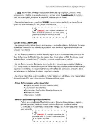 Manual de Procedimentos de Protocolo, Expedição e Arquivo 
GUIA DE REMESSA DE MALOTE 
Na preparação do malote, devem ser impressas e assinadas três vias da Guia de Remessa 
do Malote, listando os documentos e processos a ser enviados. A primeira via ficará na 
unidade expedidora. 
No ato do envio, dentro do malote deverão seguir duas vias devidamente assinadas, da 
Guia de Remessa de Malote. Uma das vias da Guia ficará retida no PCU Brasília e a outra 
será devolvida assinada pelo PCU Brasília à unidade expedidora do malote. 
No ato do recebimento do malote, o recebedor deve conferir seu conteúdo listado na 
Guia e arquivar a sua via devolvida pelo PCU Brasília para controle e conferência.Caso haja 
alguma inconsistência na listagem (diferença entre a lista e o conteúdo), a ressalva deve 
ser feita no verso da Guia e devolvida no próximo malote. 
A primeira via emitida na preparação do malote poderá ser substituída pela via assinada e 
devolvida pelo PCU para evitar acúmulo desnecessário de papel. 
56 
O envio dos malotes é feito por todas as unidades de expedição (PCU/Brasília e nas 
unidades dos Estados) às segundas, quartas e sextas-feiras. O recebimento de malotes 
pelo setor de expedição ocorre às segundas, terças e quintas-feiras. 
Os malotes deverão ser expedidos SEMPRE, mesmo vazios, evitando-se, dessa forma, 
que a troca de malotes sofra solução de continuidade. 
Atenção! Com o objetivo de se evitar a 
falta de malote quando do seu envio, deve-se 
enviá-lo sempre, mesmo que vazio. 
A Guia de Remessa de Malote deve listar: 
 Espécie e número dos documentos (NUP); 
 Assunto dos documentos; 
 Remetente e destinatário de cada documento; 
 Número do lacre; 
 Número do malote. 
Itens que podem ser expedidos via Malote: 
Podem ser enviados por Malote somente os documentos, processos e pacotes 
que são possíveis de serem acondicionados dentro da sacola de Malote. 
O conteúdo no malote não pode exceder 10 kg para o malote pequeno e 30kg 
para o grande. 
Atenção! O conteúdo no malote não 
pode exceder 10 Kg para o malote pequeno 
e 30 Kg para o grande. 
 