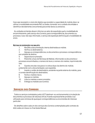 Manual de Procedimentos de Protocolo, Expedição e Arquivo 
57 
Caso seja necessário o envio de objetos que excedam a capacidade do malote, deve-se 
utilizar a modalidade encomenda PAC ou Sedex, tomando-se o cuidado de embalar e 
identificar devidamente a encomenda para evitar danos ou extravios. 
As unidades emitentes devem informar ao setor de expedição qual a modalidade de 
encaminhamento, pelo serviço dos Correios, para correspondências, documentos ou 
processos. Caso não seja informado, o serviço de expedição definirá qual a modalidade de 
envio. 
ROTINA DE EXPEDIÇÃO VIA MALOTE: 
1. Recolhe a documentação interna destinadas ao malote. 
2. Verifica os destinatários. 
3. Agrupa as correspondências, os documentos e processos correspondências 
por unidade de destino. 
4. Separa lacre numerado. 
5. Preenche a Guia de Remessa de Malote, informando os documentos e 
processos encaminhados, o número do lacre, o número do malote, imprimindo três 
vias. 
6. Guarda uma das vias para si e coloca duas vias dentro do malote, 
juntamente com a documentação a ser expedida. 
7. Inverte o cartão de destinatário, existente na parte externa do malote, para 
a correta identificação do destinatário. 
8. Fecha o malote e lacra. 
9. Agrupa os malotes. 
10. Lista os malotes a serem enviados. 
11. Entrega os malotes aos Correios. 
SERVIÇOS DOS CORREIOS 
Todos os serviços contratados junto à ECT destinam-se, exclusivamente à circulação de 
documentos e processos de natureza oficial, ficando expressamente proibida a sua 
utilização para remessa de quaisquer correspondências ou encomendas de interesse 
particular. 
Os detalhes sobre cada um dos serviços dos Correios contemplados pelo contrato da 
AGU estão em Anexo no final deste Manual. 
 