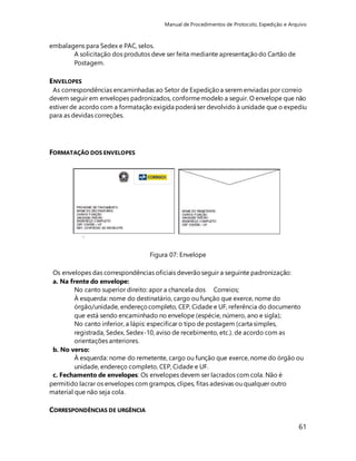 Manual de Procedimentos de Protocolo, Expedição e Arquivo 
61 
embalagens para Sedex e PAC, selos. 
A solicitação dos produtos deve ser feita mediante apresentação do Cartão de 
Postagem. 
ENVELOPES 
As correspondências encaminhadas ao Setor de Expedição a serem enviadas por correio 
devem seguir em envelopes padronizados, conforme modelo a seguir. O envelope que não 
estiver de acordo com a formatação exigida poderá ser devolvido à unidade que o expediu 
para as devidas correções. 
FORMATAÇÃO DOS ENVELOPES 
Figura 07: Envelope 
Os envelopes das correspondências oficiais deverão seguir a seguinte padronização: 
a. Na frente do envelope: 
No canto superior direito: apor a chancela dos Correios; 
À esquerda: nome do destinatário, cargo ou função que exerce, nome do 
órgão/unidade, endereço completo, CEP, Cidade e UF, referência do documento 
que está sendo encaminhado no envelope (espécie, número, ano e sigla); 
No canto inferior, a lápis: especificar o tipo de postagem (carta simples, 
registrada, Sedex, Sedex-10, aviso de recebimento, etc.). de acordo com as 
orientações anteriores. 
b. No verso: 
À esquerda: nome do remetente, cargo ou função que exerce, nome do órgão ou 
unidade, endereço completo, CEP, Cidade e UF. 
c. Fechamento de envelopes: Os envelopes devem ser lacrados com cola. Não é 
permitido lacrar os envelopes com grampos, clipes, fitas adesivas ou qualquer outro 
material que não seja cola. 
CORRESPONDÊNCIAS DE URGÊNCIA 
 
