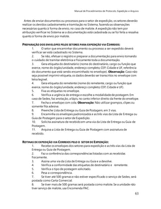 Manual de Procedimentos de Protocolo, Expedição e Arquivo 
Antes de enviar documentos ou processos para o setor de expedição, os setores deverão 
realizar os devidos cadastramento e tramitação no Sistema, fazendo as observações 
necessárias quanto à forma de envio, no caso de malote. A expedição não tem por 
atribuição verificar no Sistema se a documentação está cadastrada ou se foi feita a ressalva 
quanto à forma de envio por malote. 
63 
PREPARAÇÃO DOS ENVELOPES PELOS SETORES PARA EXPEDIÇÃO VIA CORREIOS: 
1. O setor que encaminhar documento ou processo a ser expedido deverá 
verificar ser está cadastrado no Sistema. 
2. Se não, efetuar o registro e preparar a documentação para envio tomando 
o cuidado de tramitar eletrônica e fisicamente toda a documentação. 
3. Gera etiqueta do destinatário (nome do destinatário, cargo ou função que 
exerce, nome do órgão/unidade, endereço completo, CEP, Cidade e UF, referência 
do documento que está sendo encaminhado no envelope). Observação: Caso não 
seja possível imprimir etiqueta, os dados deverão ser transcritos no envelope com 
letra legível. 
4. Gera etiqueta do remetente (nome do remetente, cargo ou função que 
exerce, nome do órgão/unidade, endereço completo; CEP, Cidade e UF). 
5. Fixa as etiquetas no envelope. 
6. Verifica a urgência de entrega e escolhe a modalidade de postagem. Em 
caso de Sedex, faz anotação, a lápis, no canto inferior direito da frente do envelope. 
7. Fecha o envelope com cola. Observação: Não utilizar grampos, clipes ou 
somente fita adesiva. 
8. Preenche Lista de Entrega ou Guia de Postagem, em 3 vias. 
9. Encaminha os envelopes padronizados e as três vias da Lista de Entrega ou 
Guia de Postagem para o setor de Expedição. 
10. Solicita assinatura de recebido em uma via da Lista de Entrega ou Guia de 
Postagem. 
11. Arquiva a Lista de Entrega ou Guia de Postagem com assinatura de 
recebido. 
ROTINAS DE EXPEDIÇÃO VIA CORREIOS PELO O SETOR DE EXPEDIÇÃO: 
1. Recebe os envelopes dos setores para expedição e as três vias da Lista de 
Entrega ou Guia de Postagem. 
2. Faz a conferência das correspondências listadas com as recebidas 
fisicamente. 
3. Assina uma via da Lista de Entrega ou Guia e a devolve. 
4. Verifica a conformidade das etiquetas de destinatário e remetente. 
5. Verifica o tipo de postagem solicitado. 
6. Pesa a correspondência. 
7. Se tiver até 500 gramas e não estiver especificado o serviço de Sedex, será 
postada como Carta Comercial. 
8. Se tiver mais de 500 gramas será postada como malote. Se a unidade não 
tiver serviço de malote, usa Encomenda PAC. 
 
