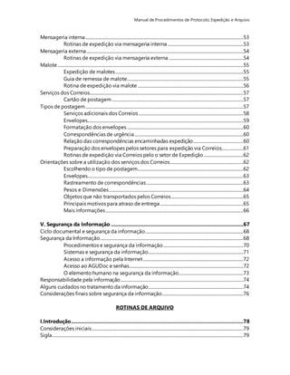 Manual de Procedimentos de Protocolo, Expedição e Arquivo 
Mensageria interna ....................................................................................................................................................53 
Rotinas de expedição via mensageria interna .......................................................................53 
Mensageria externa ...................................................................................................................................................54 
Rotinas de expedição via mensageria externa ......................................................................54 
Malote ..............................................................................................................................................................................55 
Expedição de malotes ........................................................................................................................55 
Guia de remessa de malote.............................................................................................................55 
Rotina de expedição via malote ...................................................................................................56 
Serviços dos Correios................................................................................................................................................57 
Cartão de postagem ...........................................................................................................................57 
Tipos de postagem ....................................................................................................................................................57 
Serviços adicionais dos Correios ..................................................................................................58 
Envelopes..................................................................................................................................................59 
Formatação dos envelopes .............................................................................................................60 
Correspondências de urgência ......................................................................................................60 
Relação das correspondências encaminhadas expedição...............................................60 
Preparação dos envelopes pelos setores para expedição via Correios....... .............61 
Rotinas de expedição via Correios pelo o setor de Expedição .....................................62 
Orientações sobre a utilização dos serviços dos Correios.....................................................................62 
Escolhendo o tipo de postagem...................................................................................................62 
Envelopes..................................................................................................................................................63 
Rastreamento de correspondências ...........................................................................................63 
Pesos e Dimensões ..............................................................................................................................64 
Objetos que não transportados pelos Correios....................................................................65 
Principais motivos para atraso de entrega ..............................................................................65 
Mais informações .................................................................................................................................66 
V. Segurança da Informação .............................................................................................67 
Ciclo documental e segurança da informação ............................................................................................68 
Segurança da Informação ......................................................................................................................................68 
Procedimentos e segurança da informação ...........................................................................70 
Sistemas e segurança da informação.........................................................................................71 
Acesso a informação pela Internet ..............................................................................................72 
Acesso ao AGUDoc e senhas...........................................................................................................72 
O elemento humano na segurança da informação ............................................................73 
Responsabilidade pela informação ...................................................................................................................74 
Alguns cuidados no tratamento da informação.........................................................................................74 
Considerações finais sobre segurança da informação ............................................................................76 
ROTINAS DE ARQUIVO 
I.Introdução .........................................................................................................................78 
Considerações iniciais ..............................................................................................................................................79 
Sigla ...................................................................................................................................................................................79 
 