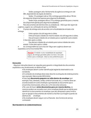Manual de Procedimentos de Protocolo, Expedição e Arquivo 
 Sedex: postagem até o fechamento da agência e entrega em até 
48h, dependendo da região de destino. 
 Sedex-10: postagem até as 16h e entrega garantida até as 10h do 
dia seguinte (disponível apenas para algumas localidades). 
 Sedex Hoje: postagem até as 11h e entrega garantida para o mesmo 
dia (disponível apenas para algumas localidades). 
 Para documentos de trâmite entre as unidades da AGU que não sejam de 
urgência, sugere-se a utilização do serviço de Malote. 
 O prazo de entrega varia de acordo com a localidade de emissão e de 
entrega: 
 Entre capitais: dia útil seguinte à coleta. 
 Entre principais cidades do mesmo estado: dia útil seguinte à coleta. 
 Das principais cidades de um estado para a capital de outro estado: 
2 dias úteis após a coleta. 
 Das demais cidades de um estado para outras cidades de outro 
estado: 3 dias úteis após a coleta. 
65 
 As correspondências com mais de 15kg e sem urgência devem ser 
expedidos como Encomenda PAC. 
Atenção! O malote é uma modalidade de expedição 
segura, de entrega garantida pelos Correios e de custo 
menor para a instituição. Deve-se dar preferência para 
seu uso sempre que possível. 
ENVELOPES 
Algumas instruções devem ser seguidas para garantir a integridade dos documentos 
expedidos e seu recebimento no destino final: 
 Os envelopes devem conter identificação legível do destinatário e do 
remetente. 
 O conteúdo do envelope deve estar descrito na etiqueta de endereçamento 
(por exemplo: Memorando 0055/AGU). 
 Caso haja documento pequeno ou solto dentro do envelope (por 
exemplo: foto, atestado, cartão, carteira funcional, etc.), o mesmo deve ser 
acondicionado em outro envelope e grampeado ao documento que o 
encaminha (memorando, ofício, etc.) a fim de evitar extravios. 
 No caso de haver vários documentos para um mesmo destino, os 
mesmos podem ser enviados num único envelope desde que se atente para 
identificar os documentos no envelope, que não ultrapasse o peso limite e 
que se agrupe os documentos de maneira a facilitar sua triagem quando da 
abertura do envelope. 
 Os envelopes devem seguir com a Chancela dos Correios do serviço 
contratado. 
RASTREAMENTO DE CORRESPONDÊNCIAS 
 