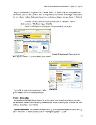 Manual de Procedimentos de Protocolo, Expedição e Arquivo 
Alguns serviços de postagem como o Sedex, Sedex-10, Sedex Hoje e outros podem ser 
rastreados pelo site dos Correios. Para acompanhar o andamento da entrega, é necessário 
ter em mãos o código do tíquete de comprovante de postagem (composto de 13 dígitos). 
66 
1. Acesse o site dos Correios: www.correios.com.br e entre na área de 
Rastreamento / T & T (ver figura 08 e 09). 
2. Digite os 13 dígitos do código do comprovante de postagem. 
Figura 08: Acessando Rastreamento 
T&T a partir da lista “O que você está procurando?” 
Figura 09: Acessando Rastreamento T&T a 
partir da tela inicial do site dos Correios 
PESOS E DIMENSÕES 
Para cada modalidade de postagem há um limite de peso e de dimensões do pacote a 
ser expedido. Deve-se estar atento para tais limites pois o excesso pode acarretar em não 
entrega da carta ou encomenda. 
a) Carta comercial: Não podem ultrapassar 500g. Aos objetos com peso superior a 500g, 
serão aplicadas as mesmas condições de valor e prestação do SEDEX. 
 