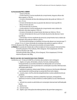 Manual de Procedimentos de Protocolo, Expedição e Arquivo 
67 
b) Encomenda PAC e SEDEX: 
 Caixa ou Pacote: 
 Limite máximo: A soma resultante do comprimento, largura e altura não 
deve superar a 150 cm; 
 A menor dimensão da face de endereçamento não pode ser inferior a 11 
cm x 16 cm; 
 A maior dimensão da caixa ou pacote não deve ser maior que 60 cm. 
 Altura mínima de 2cm. 
 Em forma de rolo ou prisma: 
 Limite máximo: A soma resultante do comprimento mais o dobro do 
diâmetro não deve superar a 104 cm; 
 A menor dimensão do comprimento não deve ser inferior a 18 cm; 
 A maior dimensão do rolo ou em formato de prisma não deve ser maior 
que 90 cm. 
 A dimensão mínima resultante da soma do comprimento mais o dobro do 
diâmetro não pode ser inferior a 28 cm. 
 Em forma de envelope: as medidas mínimas não devem ser menores que 11 
cm por 16 cm. A maior dimensão do envelope não pode ser superior a 60 cm. 
O limite de peso é de 30 kg, tanto para encomenda como para Sedex. 
c) Malote: As sacolas de malote são confeccionadas em lona e possuem dois tamanhos: 
Tamanho pequeno: 47cm (altura), 34cm (largura), 14cm (espessura). O limite 
máximo de peso é de 10kg. 
Tamanho grande: 64cm (altura), 34 cm (largura), 18 cm (espessura). O limite 
máximo de peso é de 30kg. 
OBJETOS QUE NÃO SÃO TRANSPORTADOS PELOS CORREIOS 
Conforme o art. 13 da Lei 6.538/78, os Correios não aceitam e nem entregam: 
i. objeto com peso, dimensões, volume, formato, endereçamento, 
franqueamento ou acondicionamento em desacordo com as normas 
regulamentares ou com as previstas em convenções e acordos internacionais 
aprovados pelo Brasil; 
ii. substância explosiva, deteriorável, fétida, corrosiva ou facilmente inflamável, 
cujo transporte constitua perigo ou possa danificar outro objeto; 
iii. cocaína, ópio, morfina, demais estupefacientes e outras substâncias de uso 
proibido; 
iv. objeto com endereço, dizeres ou desenhos injuriosos, ameaçadores, 
ofensivos à moral ou ainda contrários à ordem pública ou aos interesses do 
País; 
v. animal vivo, exceto os admitidos em convenção internacional ratificada pelo 
Brasil; 
vi. planta viva; 
vii. animal morto; 
viii. objeto cujas indicações de endereçamento não permitem assegurar a 
 