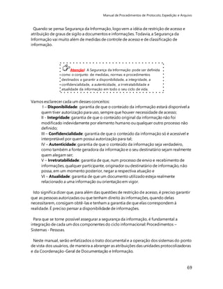 Manual de Procedimentos de Protocolo, Expedição e Arquivo 
69 
Quando se pensa Segurança da Informação, logo vem a idéia de restrição de acesso e 
atribuição de graus de sigilo a documentos e informações. Todavia, a Segurança da 
Informação vai muito além de medidas de controle de acesso e de classificação de 
informação. 
Atenção! A Segurança da Informação pode ser definida 
como o conjunto de medidas, normas e procedimentos 
destinados a garantir a disponibilidade, a integridade, a 
confidencialidade, a autenticidade, a irretratabilidade e 
atualidade da informação em todo o seu ciclo de vida. 
Vamos esclarecer cada um desses conceitos: 
I – Disponibilidade: garantia de que o conteúdo da informação estará disponível a 
quem tiver autorização para uso, sempre que houver necessidade de acesso; 
II - Integridade: garantia de que o conteúdo original da informação não foi 
modificado indevidamente por elemento humano ou qualquer outro processo não 
definido; 
III – Confidencialidade: garantia de que o conteúdo da informação só é acessível e 
interpretável por quem possui autorização para tal; 
IV – Autenticidade: garantia de que o conteúdo da informação seja verdadeiro, 
como também a fonte geradora da informação e o seu destinatário sejam realmente 
quem alegam ser; 
V – Irretratabilidade: garantia de que, num processo de envio e recebimento de 
informações, qualquer participante, originador ou destinatário de informação, não 
possa, em um momento posterior, negar a respectiva atuação e 
VI – Atualidade: garantia de que um documento utilizado esteja realmente 
relacionado a uma informação ou orientação em vigor. 
Isto significa dizer que, para além das questões de restrição de acesso, é preciso garantir 
que as pessoas autorizadas ou que tenham direito às informações, quando delas 
necessitarem, consigam obtê-las e tenham a garantia de que elas correspondem à 
realidade. É preciso pensar a disponibilidade de informações. 
Para que se torne possível assegurar a segurança da informação, é fundamental a 
integração de cada um dos componentes do ciclo informacional: Procedimentos – 
Sistemas - Pessoas. 
Neste manual, serão enfatizados o trato documental e a operação dos sistemas do ponto 
de vista dos usuários, de maneira a abranger as atribuições das unidades protocolizadoras 
e da Coordenação-Geral de Documentação e Informação. 
 