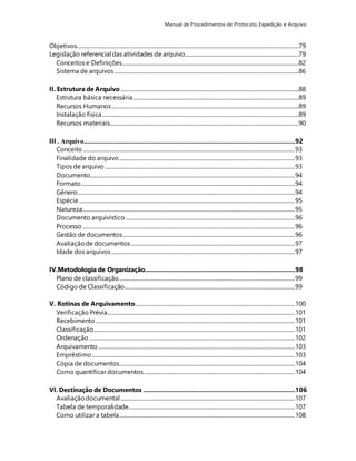 Manual de Procedimentos de Protocolo, Expedição e Arquivo 
Objetivos .........................................................................................................................................................................79 
Legislação referencial das atividades de arquivo.......................................................................................79 
Conceitos e Definições.......................................................................................................................................82 
Sistema de arquivos .............................................................................................................................................86 
II. Estrutura de Arquivo ........................................................................................................................................88 
Estrutura básica necessária ..............................................................................................................................89 
Recursos Humanos ...............................................................................................................................................89 
Instalação física ......................................................................................................................................................89 
Recursos materiais................................................................................................................................................90 
III . oviuqrA.........................................................................................................................29 
Conceito .................................................................................................................................................................. 93 
Finalidade do arquivo ...................................................................................................................................... 93 
Tipos de arquivo ................................................................................................................................................. 93 
Documento............................................................................................................................................................ 94 
Formato ................................................................................................................................................................... 94 
Gênero...................................................................................................................................................................... 94 
Espécie ..................................................................................................................................................................... 95 
Natureza.................................................................................................................................................................. 95 
Documento arquivístico ................................................................................................................................. 96 
Processo .................................................................................................................................................................. 96 
Gestão de documentos ................................................................................................................................... 96 
Avaliação de documentos ............................................................................................................................. 97 
Idade dos arquivos ............................................................................................................................................ 97 
IV.Metodologia de Organização......................................................................................98 
Plano de classificação ...................................................................................................................................... 99 
Código de Classificação.................................................................................................................................. 99 
V. Rotinas de Arquivamento.......................................................................................................................... 100 
Verificação Prévia............................................................................................................................................... 101 
Recebimento ........................................................................................................................................................ 101 
Classificação.......................................................................................................................................................... 101 
Ordenação ............................................................................................................................................................. 102 
Arquivamento ...................................................................................................................................................... 103 
Empréstimo ........................................................................................................................................................... 103 
Cópia de documentos...................................................................................................................................... 104 
Como quantificar documentos ................................................................................................................... 104 
VI. Destinação de Documentos .......................................................................................106 
Avaliação documental ..................................................................................................................................... 107 
Tabela de temporalidade ............................................................................................................................... 107 
Como utilizar a tabela...................................................................................................................................... 108 
 