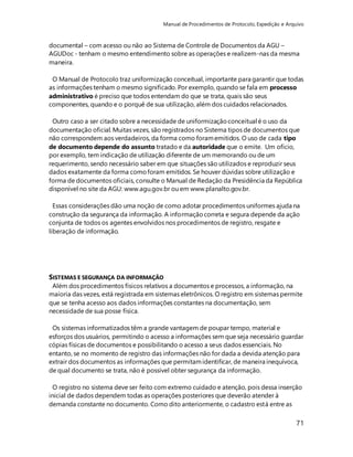 Manual de Procedimentos de Protocolo, Expedição e Arquivo 
documental – com acesso ou não ao Sistema de Controle de Documentos da AGU – 
AGUDoc - tenham o mesmo entendimento sobre as operações e realizem-nas da mesma 
maneira. 
O Manual de Protocolo traz uniformização conceitual, importante para garantir que todas 
as informações tenham o mesmo significado. Por exemplo, quando se fala em processo 
administrativo é preciso que todos entendam do que se trata, quais são seus 
componentes, quando e o porquê de sua utilização, além dos cuidados relacionados. 
Outro caso a ser citado sobre a necessidade de uniformização conceitual é o uso da 
documentação oficial. Muitas vezes, são registrados no Sistema tipos de documentos que 
não correspondem aos verdadeiros, da forma como foram emitidos. O uso de cada tipo 
de documento depende do assunto tratado e da autoridade que o emite. Um ofício, 
por exemplo, tem indicação de utilização diferente de um memorando ou de um 
requerimento, sendo necessário saber em que situações são utilizados e reproduzir seus 
dados exatamente da forma como foram emitidos. Se houver dúvidas sobre utilização e 
forma de documentos oficiais, consulte o Manual de Redação da Presidência da República 
disponível no site da AGU: www.agu.gov.br ou em www.planalto.gov.br. 
Essas considerações dão uma noção de como adotar procedimentos uniformes ajuda na 
construção da segurança da informação. A informação correta e segura depende da ação 
conjunta de todos os agentes envolvidos nos procedimentos de registro, resgate e 
liberação de informação. 
SISTEMAS E SEGURANÇA DA INFORMAÇÃO 
Além dos procedimentos físicos relativos a documentos e processos, a informação, na 
maioria das vezes, está registrada em sistemas eletrônicos. O registro em sistemas permite 
que se tenha acesso aos dados informações constantes na documentação, sem 
necessidade de sua posse física. 
Os sistemas informatizados têm a grande vantagem de poupar tempo, material e 
esforços dos usuários, permitindo o acesso a informações sem que seja necessário guardar 
cópias físicas de documentos e possibilitando o acesso a seus dados essenciais. No 
entanto, se no momento de registro das informações não for dada a devida atenção para 
extrair dos documentos as informações que permitam identificar, de maneira inequívoca, 
de qual documento se trata, não é possível obter segurança da informação. 
O registro no sistema deve ser feito com extremo cuidado e atenção, pois dessa inserção 
inicial de dados dependem todas as operações posteriores que deverão atender à 
demanda constante no documento. Como dito anteriormente, o cadastro está entre as 
71 
 