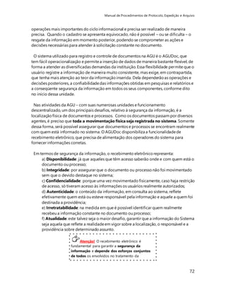 Manual de Procedimentos de Protocolo, Expedição e Arquivo 
operações mais importantes do ciclo informacional e precisa ser realizado de maneira 
precisa. Quando o cadastro se apresenta equivocado, não é possível – ou se dificulta – o 
resgate da informação em momento posterior, podendo se comprometer as ações e 
decisões necessárias para atender à solicitação constante no documento. 
O sistema utilizado para registro e controle de documentos na AGU é o AGUDoc, que 
tem fácil operacionalização e permite a inserção de dados de maneira bastante flexível, de 
forma a atender as diversificadas demandas da instituição. Essa flexibilidade permite que o 
usuário registre a informação de maneira muito consistente, mas exige, em contrapartida, 
que tenha mais atenção ao teor da informação inserida. Dela dependerão as operações e 
decisões posteriores, a confiabilidade das informações obtidas em pesquisas e relatórios e 
a conseqüente segurança da informação em todos os seus componentes, conforme dito 
no início dessa unidade. 
Nas atividades da AGU – com suas numerosas unidades e funcionamento 
descentralizado, um dos principais desafios, relativo à segurança da informação, é a 
localização física de documentos e processos. Como os documentos passam por diversos 
agentes, é preciso que toda a movimentação física seja registrada no sistema. Somente 
dessa forma, será possível assegurar que documentos e processos se encontram realmente 
com quem está informado no sistema. O AGUDoc disponibiliza a funcionalidade de 
recebimento eletrônico, que precisa de alimentação dos operadores do sistema para 
fornecer informações corretas. 
72 
Em termos de segurança da informação, o recebimento eletrônico representa: 
a) Disponibilidade: já que aqueles que têm acesso saberão onde e com quem está o 
documento ou processo; 
b) Integridade: por assegurar que o documento ou processo não foi movimentado 
sem que o devido destaque no sistema; 
c) Confidencialidade: porque uma vez movimentado fisicamente, caso haja restrição 
de acesso, só tiveram acesso às informações os usuários realmente autorizados; 
d) Autenticidade: o conteúdo da informação, em consulta ao sistema, reflete 
efetivamente quem está ou esteve responsável pela informação e aquele a quem foi 
destinada a providência; 
e) Irretratabilidade: na medida em que é possível identificar quem realmente 
recebeu a informação constante no documento ou processo; 
f) Atualidade: este talvez seja o maior desafio, garantir que a informação do Sistema 
seja aquela que reflete a realidade em vigor sobre a localização, o responsável e a 
providência sobre determinado assunto. 
Atenção! O recebimento eletrônico é 
fundamental para garantir a segurança da 
informação e depende dos esforços conjuntos 
de todos os envolvidos no tratamento da 
informação. 
 