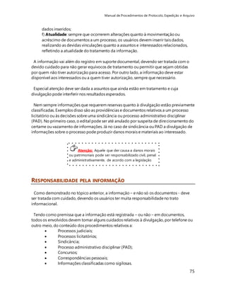 Manual de Procedimentos de Protocolo, Expedição e Arquivo 
Nem sempre informações que requerem reservas quanto à divulgação estão previamente 
classificadas. Exemplos disso são as providências e documentos relativos a um processo 
licitatório ou às decisões sobre uma sindicância ou processo administrativo disciplinar 
(PAD). No primeiro caso, o edital pode ser até anulado por suspeita de direcionamento do 
certame ou vazamento de informações. Já no caso de sindicância ou PAD a divulgação de 
informações sobre o processo pode produzir danos morais e materiais ao interessado. 
75 
dados inseridos; 
f) Atualidade: sempre que ocorrerem alterações quanto à movimentação ou 
acréscimo de documentos a um processo, os usuários devem inserir tais dados, 
realizando as devidas vinculações quanto a assuntos e interessados relacionados, 
refletindo a atualidade do tratamento da informação. 
A informação vai além do registro em suporte documental, devendo ser tratada com o 
devido cuidado para não gerar equívocos de tratamento ou permitir que sejam obtidas 
por quem não tiver autorização para acesso. Por outro lado, a informação deve estar 
disponível aos interessados ou a quem tiver autorização, sempre que necessário. 
Especial atenção deve ser dada a assuntos que ainda estão em tratamento e cuja 
divulgação pode interferir nos resultados esperados. 
Atenção: Aquele que der causa a danos morais 
ou patrimoniais pode ser responsabilizado civil, penal 
e administrativamente, de acordo com a legislação 
em vigor. 
RESPONSABILIDADE PELA INFORMAÇÃO 
Como demonstrado no tópico anterior, a informação – e não só os documentos - deve 
ser tratada com cuidado, devendo os usuários ter muita responsabilidade no trato 
informacional. 
Tendo como premissa que a informação está registrada – ou não – em documentos, 
todos os envolvidos devem tomar alguns cuidados relativos à divulgação, por telefone ou 
outro meio, do conteúdo dos procedimentos relativos a: 
 Processos judiciais; 
 Processos licitatórios; 
 Sindicância; 
 Processo administrativo disciplinar (PAD); 
 Concursos; 
 Correspondências pessoais; 
 Informações classificadas como sigilosas. 
 