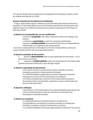 Manual de Procedimentos de Protocolo, Expedição e Arquivo 
76 
Em caso de dúvida sobre procedimentos e divulgação de informações, consulte o chefe 
da unidade, este Manual ou a CGDI. 
ALGUNS CUIDADOS NO TRATAMENTO DA INFORMAÇÃO 
A seguir, serão listados alguns cuidados com procedimentos das áreas de protocolo e 
expedição. É importante destacar que os itens listados representam um breve guia e não 
esgotam todas as providências necessárias para garantir a segurança da informação no 
trato documental. 
a) Quanto às correspondências, em seu recebimento: 
 verificar a integridade, checando e reportando indícios de violação, caso 
existam; 
 confirmar a autenticidade, a partir do remetente e destinatário; 
 garantir a confidencialidade, encaminhando lacradas as correspondências 
identificadas como sigilosas ou de caráter pessoal. 
Os mesmos cuidados devem ser tomados no envio de correspondências, tanto para 
outras unidades da AGU como para entidades externas. 
b) Quanto à produção de documentos 
 garantir a disponibilidade pela correta classificação da informação – como 
documento ou processo; 
 assegurar a confidencialidade a partir da classificação da informação, pelos 
agentes autorizados, atribuindo o grau de sigilo exigido. 
c) Quanto à reprodução de documentos: 
 tirar cópias do todo ou partes de documentos, fazendo os devidos 
destaques, garantindo a integridade da informação; 
 a confidencialidade é assegurada se somente os agentes autorizados 
reproduzirem os documentos classificados como sigilosos; 
 as folhas e etiquetas que contiverem informações sobre processos e 
documentos devem ser destruídas, impedindo o acesso a informações por 
terceiros não autorizados. 
d) Quanto à utilização: 
 documentos e informações devem ter a disponibilidade assegurada por seu 
correto armazenamento e, ainda, por indicarem corretamente a sua 
localização e atualidade de dados. 
e) Quanto ao transporte: 
 a integridade deve ser garantida também no transporte de 
correspondências, documentos e processos tomando-se cuidado para 
identificar, envelopar e embalar corretamente os volumes; 
 a confidencialidade de informação sigilosa pode ser obtida por meio do uso 
 