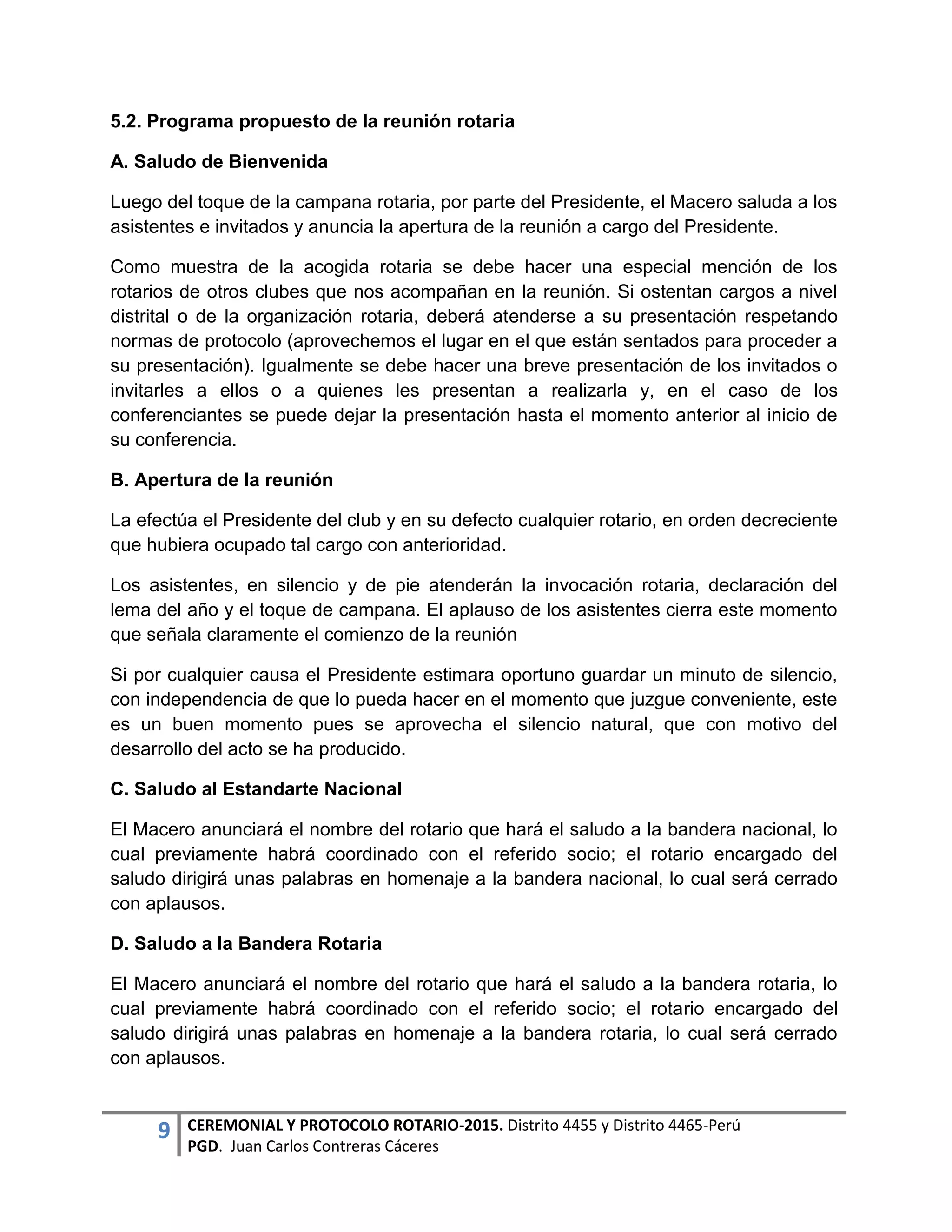 9 CEREMONIAL Y PROTOCOLO ROTARIO-2015. Distrito 4455 y Distrito 4465-Perú
PGD. Juan Carlos Contreras Cáceres
5.2. Programa propuesto de la reunión rotaria
A. Saludo de Bienvenida
Luego del toque de la campana rotaria, por parte del Presidente, el Macero saluda a los
asistentes e invitados y anuncia la apertura de la reunión a cargo del Presidente.
Como muestra de la acogida rotaria se debe hacer una especial mención de los
rotarios de otros clubes que nos acompañan en la reunión. Si ostentan cargos a nivel
distrital o de la organización rotaria, deberá atenderse a su presentación respetando
normas de protocolo (aprovechemos el lugar en el que están sentados para proceder a
su presentación). Igualmente se debe hacer una breve presentación de los invitados o
invitarles a ellos o a quienes les presentan a realizarla y, en el caso de los
conferenciantes se puede dejar la presentación hasta el momento anterior al inicio de
su conferencia.
B. Apertura de la reunión
La efectúa el Presidente del club y en su defecto cualquier rotario, en orden decreciente
que hubiera ocupado tal cargo con anterioridad.
Los asistentes, en silencio y de pie atenderán la invocación rotaria, declaración del
lema del año y el toque de campana. El aplauso de los asistentes cierra este momento
que señala claramente el comienzo de la reunión
Si por cualquier causa el Presidente estimara oportuno guardar un minuto de silencio,
con independencia de que lo pueda hacer en el momento que juzgue conveniente, este
es un buen momento pues se aprovecha el silencio natural, que con motivo del
desarrollo del acto se ha producido.
C. Saludo al Estandarte Nacional
El Macero anunciará el nombre del rotario que hará el saludo a la bandera nacional, lo
cual previamente habrá coordinado con el referido socio; el rotario encargado del
saludo dirigirá unas palabras en homenaje a la bandera nacional, lo cual será cerrado
con aplausos.
D. Saludo a la Bandera Rotaria
El Macero anunciará el nombre del rotario que hará el saludo a la bandera rotaria, lo
cual previamente habrá coordinado con el referido socio; el rotario encargado del
saludo dirigirá unas palabras en homenaje a la bandera rotaria, lo cual será cerrado
con aplausos.
 