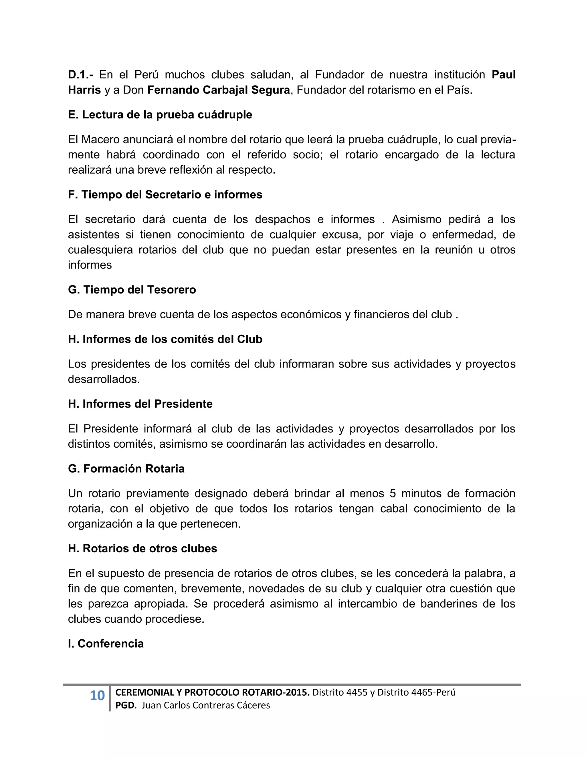 10 CEREMONIAL Y PROTOCOLO ROTARIO-2015. Distrito 4455 y Distrito 4465-Perú
PGD. Juan Carlos Contreras Cáceres
D.1.- En el Perú muchos clubes saludan, al Fundador de nuestra institución Paul
Harris y a Don Fernando Carbajal Segura, Fundador del rotarismo en el País.
E. Lectura de la prueba cuádruple
El Macero anunciará el nombre del rotario que leerá la prueba cuádruple, lo cual previa-
mente habrá coordinado con el referido socio; el rotario encargado de la lectura
realizará una breve reflexión al respecto.
F. Tiempo del Secretario e informes
El secretario dará cuenta de los despachos e informes . Asimismo pedirá a los
asistentes si tienen conocimiento de cualquier excusa, por viaje o enfermedad, de
cualesquiera rotarios del club que no puedan estar presentes en la reunión u otros
informes
G. Tiempo del Tesorero
De manera breve cuenta de los aspectos económicos y financieros del club .
H. Informes de los comités del Club
Los presidentes de los comités del club informaran sobre sus actividades y proyectos
desarrollados.
H. Informes del Presidente
El Presidente informará al club de las actividades y proyectos desarrollados por los
distintos comités, asimismo se coordinarán las actividades en desarrollo.
G. Formación Rotaria
Un rotario previamente designado deberá brindar al menos 5 minutos de formación
rotaria, con el objetivo de que todos los rotarios tengan cabal conocimiento de la
organización a la que pertenecen.
H. Rotarios de otros clubes
En el supuesto de presencia de rotarios de otros clubes, se les concederá la palabra, a
fin de que comenten, brevemente, novedades de su club y cualquier otra cuestión que
les parezca apropiada. Se procederá asimismo al intercambio de banderines de los
clubes cuando procediese.
I. Conferencia
 