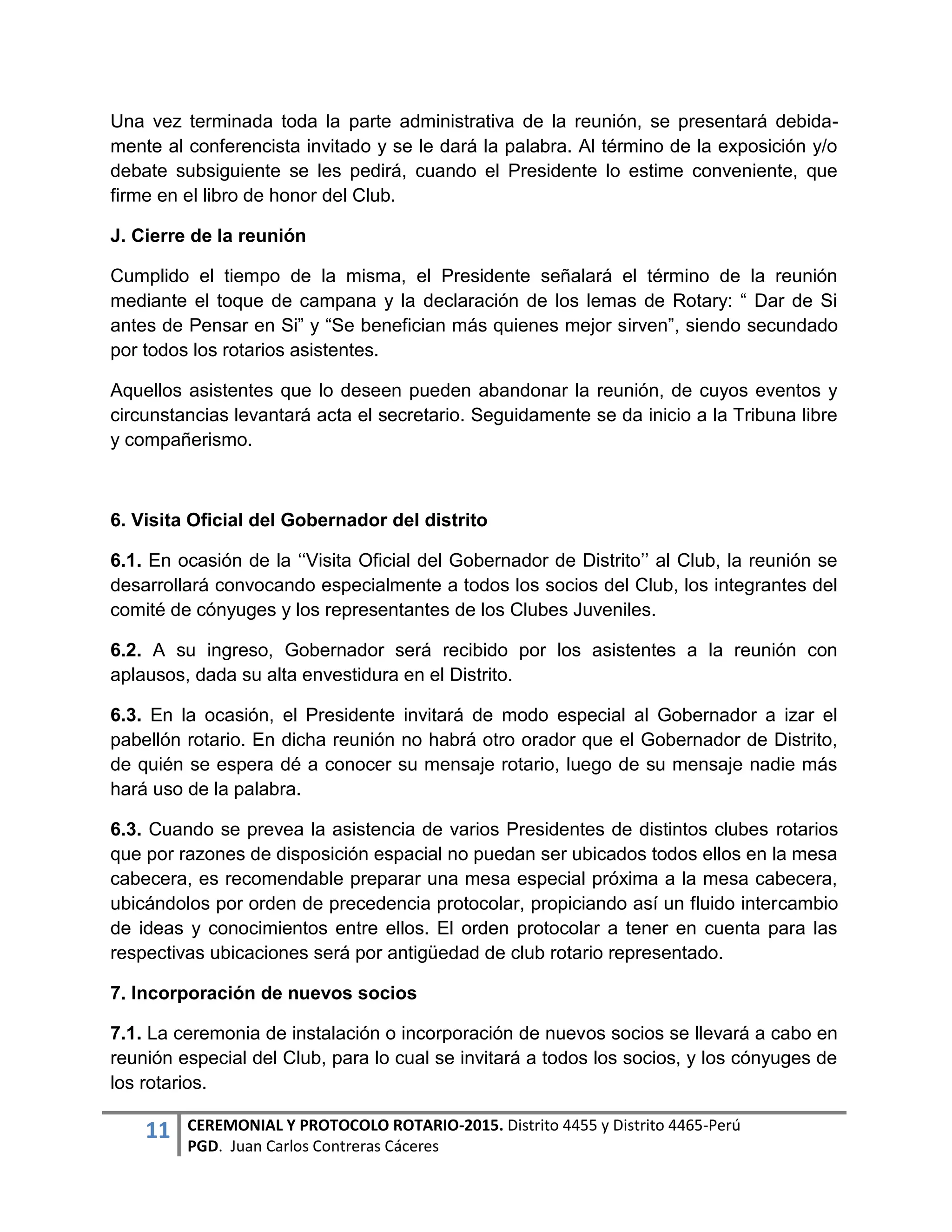11 CEREMONIAL Y PROTOCOLO ROTARIO-2015. Distrito 4455 y Distrito 4465-Perú
PGD. Juan Carlos Contreras Cáceres
Una vez terminada toda la parte administrativa de la reunión, se presentará debida-
mente al conferencista invitado y se le dará la palabra. Al término de la exposición y/o
debate subsiguiente se les pedirá, cuando el Presidente lo estime conveniente, que
firme en el libro de honor del Club.
J. Cierre de la reunión
Cumplido el tiempo de la misma, el Presidente señalará el término de la reunión
mediante el toque de campana y la declaración de los lemas de Rotary: “ Dar de Si
antes de Pensar en Si” y “Se benefician más quienes mejor sirven”, siendo secundado
por todos los rotarios asistentes.
Aquellos asistentes que lo deseen pueden abandonar la reunión, de cuyos eventos y
circunstancias levantará acta el secretario. Seguidamente se da inicio a la Tribuna libre
y compañerismo.
6. Visita Oficial del Gobernador del distrito
6.1. En ocasión de la ‘‘Visita Oficial del Gobernador de Distrito’’ al Club, la reunión se
desarrollará convocando especialmente a todos los socios del Club, los integrantes del
comité de cónyuges y los representantes de los Clubes Juveniles.
6.2. A su ingreso, Gobernador será recibido por los asistentes a la reunión con
aplausos, dada su alta envestidura en el Distrito.
6.3. En la ocasión, el Presidente invitará de modo especial al Gobernador a izar el
pabellón rotario. En dicha reunión no habrá otro orador que el Gobernador de Distrito,
de quién se espera dé a conocer su mensaje rotario, luego de su mensaje nadie más
hará uso de la palabra.
6.3. Cuando se prevea la asistencia de varios Presidentes de distintos clubes rotarios
que por razones de disposición espacial no puedan ser ubicados todos ellos en la mesa
cabecera, es recomendable preparar una mesa especial próxima a la mesa cabecera,
ubicándolos por orden de precedencia protocolar, propiciando así un fluido intercambio
de ideas y conocimientos entre ellos. El orden protocolar a tener en cuenta para las
respectivas ubicaciones será por antigüedad de club rotario representado.
7. Incorporación de nuevos socios
7.1. La ceremonia de instalación o incorporación de nuevos socios se llevará a cabo en
reunión especial del Club, para lo cual se invitará a todos los socios, y los cónyuges de
los rotarios.
 