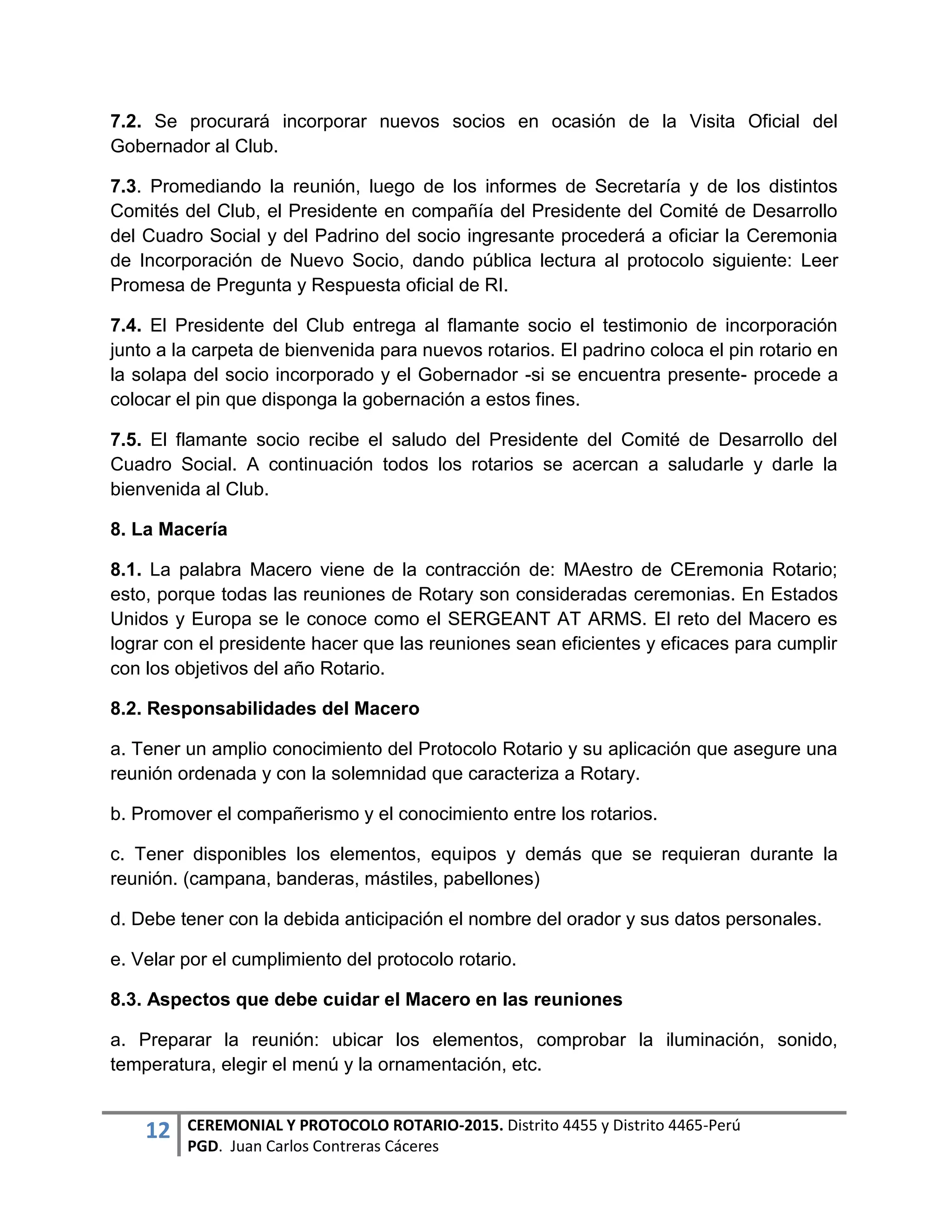 12 CEREMONIAL Y PROTOCOLO ROTARIO-2015. Distrito 4455 y Distrito 4465-Perú
PGD. Juan Carlos Contreras Cáceres
7.2. Se procurará incorporar nuevos socios en ocasión de la Visita Oficial del
Gobernador al Club.
7.3. Promediando la reunión, luego de los informes de Secretaría y de los distintos
Comités del Club, el Presidente en compañía del Presidente del Comité de Desarrollo
del Cuadro Social y del Padrino del socio ingresante procederá a oficiar la Ceremonia
de Incorporación de Nuevo Socio, dando pública lectura al protocolo siguiente: Leer
Promesa de Pregunta y Respuesta oficial de RI.
7.4. El Presidente del Club entrega al flamante socio el testimonio de incorporación
junto a la carpeta de bienvenida para nuevos rotarios. El padrino coloca el pin rotario en
la solapa del socio incorporado y el Gobernador -si se encuentra presente- procede a
colocar el pin que disponga la gobernación a estos fines.
7.5. El flamante socio recibe el saludo del Presidente del Comité de Desarrollo del
Cuadro Social. A continuación todos los rotarios se acercan a saludarle y darle la
bienvenida al Club.
8. La Macería
8.1. La palabra Macero viene de la contracción de: MAestro de CEremonia Rotario;
esto, porque todas las reuniones de Rotary son consideradas ceremonias. En Estados
Unidos y Europa se le conoce como el SERGEANT AT ARMS. El reto del Macero es
lograr con el presidente hacer que las reuniones sean eficientes y eficaces para cumplir
con los objetivos del año Rotario.
8.2. Responsabilidades del Macero
a. Tener un amplio conocimiento del Protocolo Rotario y su aplicación que asegure una
reunión ordenada y con la solemnidad que caracteriza a Rotary.
b. Promover el compañerismo y el conocimiento entre los rotarios.
c. Tener disponibles los elementos, equipos y demás que se requieran durante la
reunión. (campana, banderas, mástiles, pabellones)
d. Debe tener con la debida anticipación el nombre del orador y sus datos personales.
e. Velar por el cumplimiento del protocolo rotario.
8.3. Aspectos que debe cuidar el Macero en las reuniones
a. Preparar la reunión: ubicar los elementos, comprobar la iluminación, sonido,
temperatura, elegir el menú y la ornamentación, etc.
 