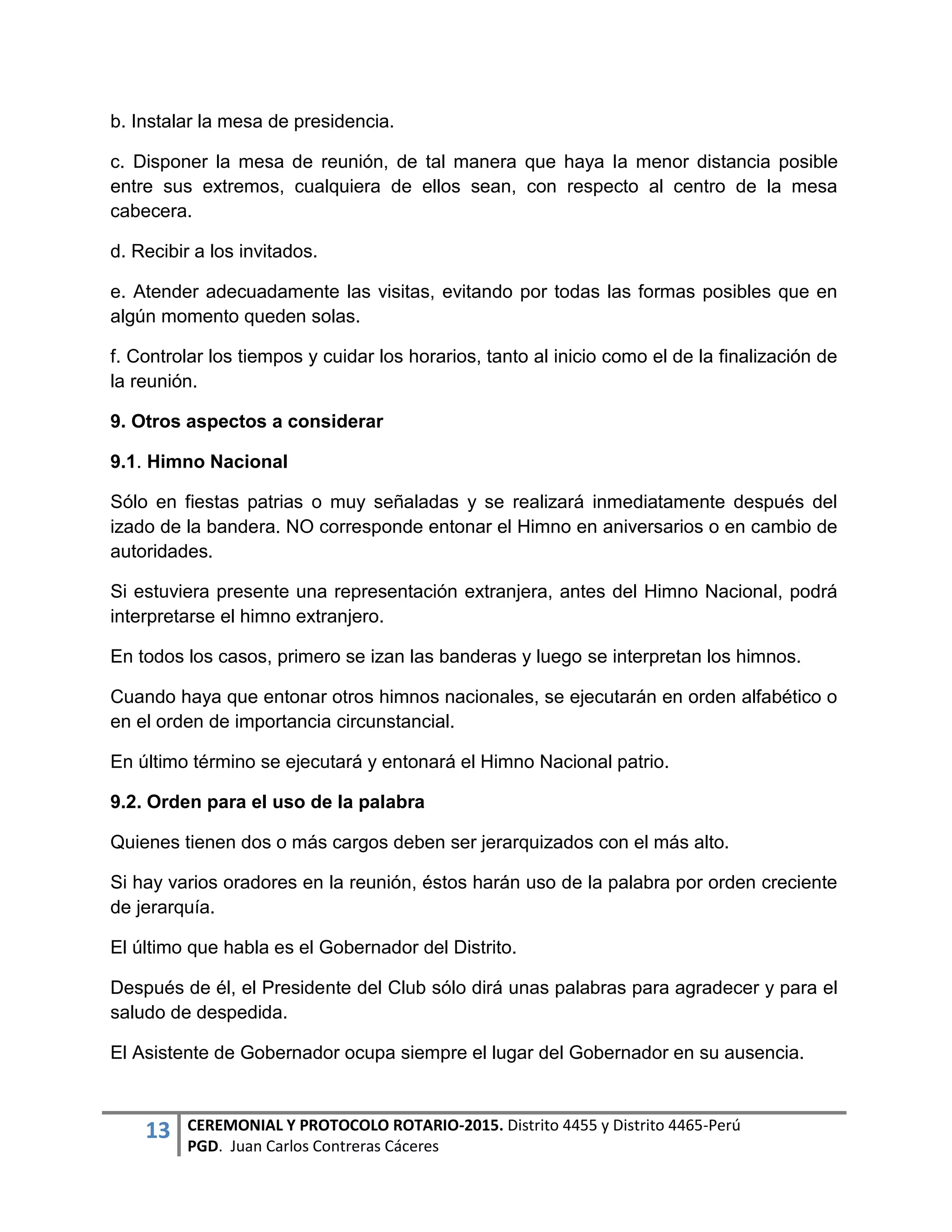 13 CEREMONIAL Y PROTOCOLO ROTARIO-2015. Distrito 4455 y Distrito 4465-Perú
PGD. Juan Carlos Contreras Cáceres
b. Instalar la mesa de presidencia.
c. Disponer la mesa de reunión, de tal manera que haya la menor distancia posible
entre sus extremos, cualquiera de ellos sean, con respecto al centro de la mesa
cabecera.
d. Recibir a los invitados.
e. Atender adecuadamente las visitas, evitando por todas las formas posibles que en
algún momento queden solas.
f. Controlar los tiempos y cuidar los horarios, tanto al inicio como el de la finalización de
la reunión.
9. Otros aspectos a considerar
9.1. Himno Nacional
Sólo en fiestas patrias o muy señaladas y se realizará inmediatamente después del
izado de la bandera. NO corresponde entonar el Himno en aniversarios o en cambio de
autoridades.
Si estuviera presente una representación extranjera, antes del Himno Nacional, podrá
interpretarse el himno extranjero.
En todos los casos, primero se izan las banderas y luego se interpretan los himnos.
Cuando haya que entonar otros himnos nacionales, se ejecutarán en orden alfabético o
en el orden de importancia circunstancial.
En último término se ejecutará y entonará el Himno Nacional patrio.
9.2. Orden para el uso de la palabra
Quienes tienen dos o más cargos deben ser jerarquizados con el más alto.
Si hay varios oradores en la reunión, éstos harán uso de la palabra por orden creciente
de jerarquía.
El último que habla es el Gobernador del Distrito.
Después de él, el Presidente del Club sólo dirá unas palabras para agradecer y para el
saludo de despedida.
El Asistente de Gobernador ocupa siempre el lugar del Gobernador en su ausencia.
 