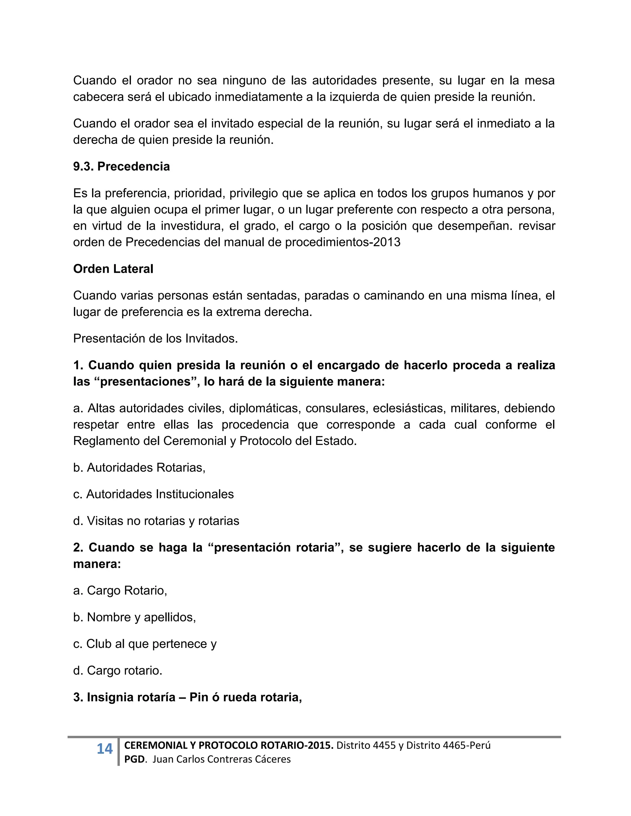 14 CEREMONIAL Y PROTOCOLO ROTARIO-2015. Distrito 4455 y Distrito 4465-Perú
PGD. Juan Carlos Contreras Cáceres
Cuando el orador no sea ninguno de las autoridades presente, su lugar en la mesa
cabecera será el ubicado inmediatamente a la izquierda de quien preside la reunión.
Cuando el orador sea el invitado especial de la reunión, su lugar será el inmediato a la
derecha de quien preside la reunión.
9.3. Precedencia
Es la preferencia, prioridad, privilegio que se aplica en todos los grupos humanos y por
la que alguien ocupa el primer lugar, o un lugar preferente con respecto a otra persona,
en virtud de la investidura, el grado, el cargo o la posición que desempeñan. revisar
orden de Precedencias del manual de procedimientos-2013
Orden Lateral
Cuando varias personas están sentadas, paradas o caminando en una misma línea, el
lugar de preferencia es la extrema derecha.
Presentación de los Invitados.
1. Cuando quien presida la reunión o el encargado de hacerlo proceda a realiza
las “presentaciones”, lo hará de la siguiente manera:
a. Altas autoridades civiles, diplomáticas, consulares, eclesiásticas, militares, debiendo
respetar entre ellas las procedencia que corresponde a cada cual conforme el
Reglamento del Ceremonial y Protocolo del Estado.
b. Autoridades Rotarias,
c. Autoridades Institucionales
d. Visitas no rotarias y rotarias
2. Cuando se haga la “presentación rotaria”, se sugiere hacerlo de la siguiente
manera:
a. Cargo Rotario,
b. Nombre y apellidos,
c. Club al que pertenece y
d. Cargo rotario.
3. Insignia rotaría – Pin ó rueda rotaria,
 