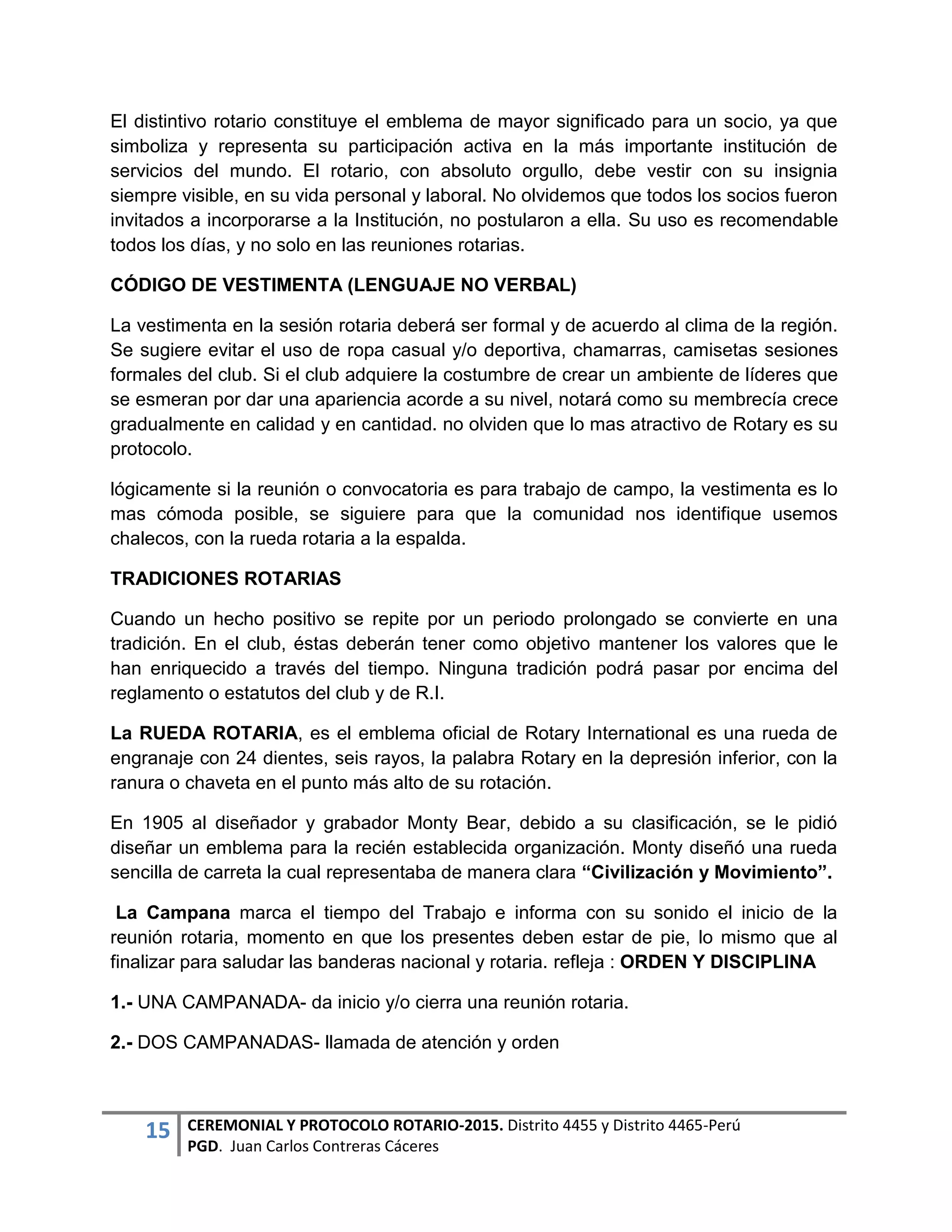15 CEREMONIAL Y PROTOCOLO ROTARIO-2015. Distrito 4455 y Distrito 4465-Perú
PGD. Juan Carlos Contreras Cáceres
El distintivo rotario constituye el emblema de mayor significado para un socio, ya que
simboliza y representa su participación activa en la más importante institución de
servicios del mundo. El rotario, con absoluto orgullo, debe vestir con su insignia
siempre visible, en su vida personal y laboral. No olvidemos que todos los socios fueron
invitados a incorporarse a la Institución, no postularon a ella. Su uso es recomendable
todos los días, y no solo en las reuniones rotarias.
CÓDIGO DE VESTIMENTA (LENGUAJE NO VERBAL)
La vestimenta en la sesión rotaria deberá ser formal y de acuerdo al clima de la región.
Se sugiere evitar el uso de ropa casual y/o deportiva, chamarras, camisetas sesiones
formales del club. Si el club adquiere la costumbre de crear un ambiente de líderes que
se esmeran por dar una apariencia acorde a su nivel, notará como su membrecía crece
gradualmente en calidad y en cantidad. no olviden que lo mas atractivo de Rotary es su
protocolo.
lógicamente si la reunión o convocatoria es para trabajo de campo, la vestimenta es lo
mas cómoda posible, se siguiere para que la comunidad nos identifique usemos
chalecos, con la rueda rotaria a la espalda.
TRADICIONES ROTARIAS
Cuando un hecho positivo se repite por un periodo prolongado se convierte en una
tradición. En el club, éstas deberán tener como objetivo mantener los valores que le
han enriquecido a través del tiempo. Ninguna tradición podrá pasar por encima del
reglamento o estatutos del club y de R.I.
La RUEDA ROTARIA, es el emblema oficial de Rotary International es una rueda de
engranaje con 24 dientes, seis rayos, la palabra Rotary en la depresión inferior, con la
ranura o chaveta en el punto más alto de su rotación.
En 1905 al diseñador y grabador Monty Bear, debido a su clasificación, se le pidió
diseñar un emblema para la recién establecida organización. Monty diseñó una rueda
sencilla de carreta la cual representaba de manera clara “Civilización y Movimiento”.
La Campana marca el tiempo del Trabajo e informa con su sonido el inicio de la
reunión rotaria, momento en que los presentes deben estar de pie, lo mismo que al
finalizar para saludar las banderas nacional y rotaria. refleja : ORDEN Y DISCIPLINA
1.- UNA CAMPANADA- da inicio y/o cierra una reunión rotaria.
2.- DOS CAMPANADAS- llamada de atención y orden
 