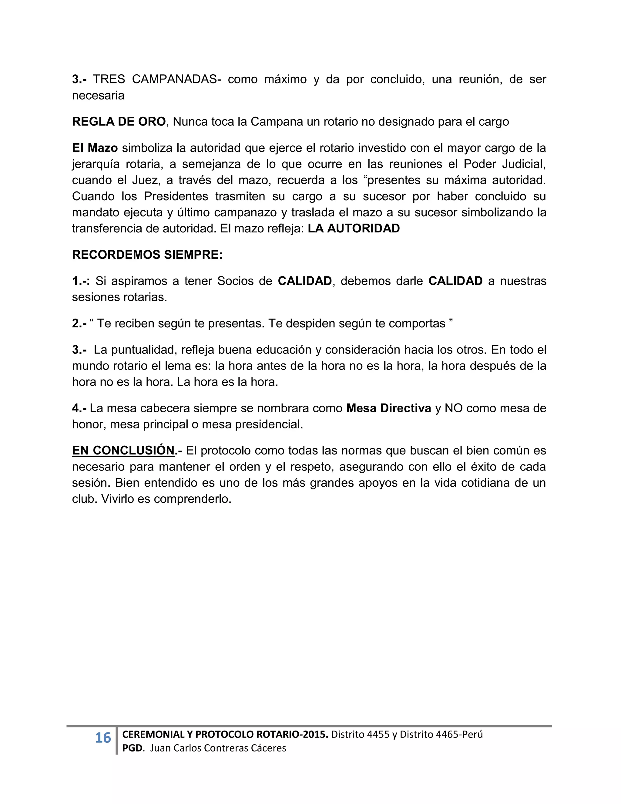16 CEREMONIAL Y PROTOCOLO ROTARIO-2015. Distrito 4455 y Distrito 4465-Perú
PGD. Juan Carlos Contreras Cáceres
3.- TRES CAMPANADAS- como máximo y da por concluido, una reunión, de ser
necesaria
REGLA DE ORO, Nunca toca la Campana un rotario no designado para el cargo
El Mazo simboliza la autoridad que ejerce el rotario investido con el mayor cargo de la
jerarquía rotaria, a semejanza de lo que ocurre en las reuniones el Poder Judicial,
cuando el Juez, a través del mazo, recuerda a los “presentes su máxima autoridad.
Cuando los Presidentes trasmiten su cargo a su sucesor por haber concluido su
mandato ejecuta y último campanazo y traslada el mazo a su sucesor simbolizando la
transferencia de autoridad. El mazo refleja: LA AUTORIDAD
RECORDEMOS SIEMPRE:
1.-: Si aspiramos a tener Socios de CALIDAD, debemos darle CALIDAD a nuestras
sesiones rotarias.
2.- “ Te reciben según te presentas. Te despiden según te comportas ”
3.- La puntualidad, refleja buena educación y consideración hacia los otros. En todo el
mundo rotario el lema es: la hora antes de la hora no es la hora, la hora después de la
hora no es la hora. La hora es la hora.
4.- La mesa cabecera siempre se nombrara como Mesa Directiva y NO como mesa de
honor, mesa principal o mesa presidencial.
EN CONCLUSIÓN.- El protocolo como todas las normas que buscan el bien común es
necesario para mantener el orden y el respeto, asegurando con ello el éxito de cada
sesión. Bien entendido es uno de los más grandes apoyos en la vida cotidiana de un
club. Vivirlo es comprenderlo.
 