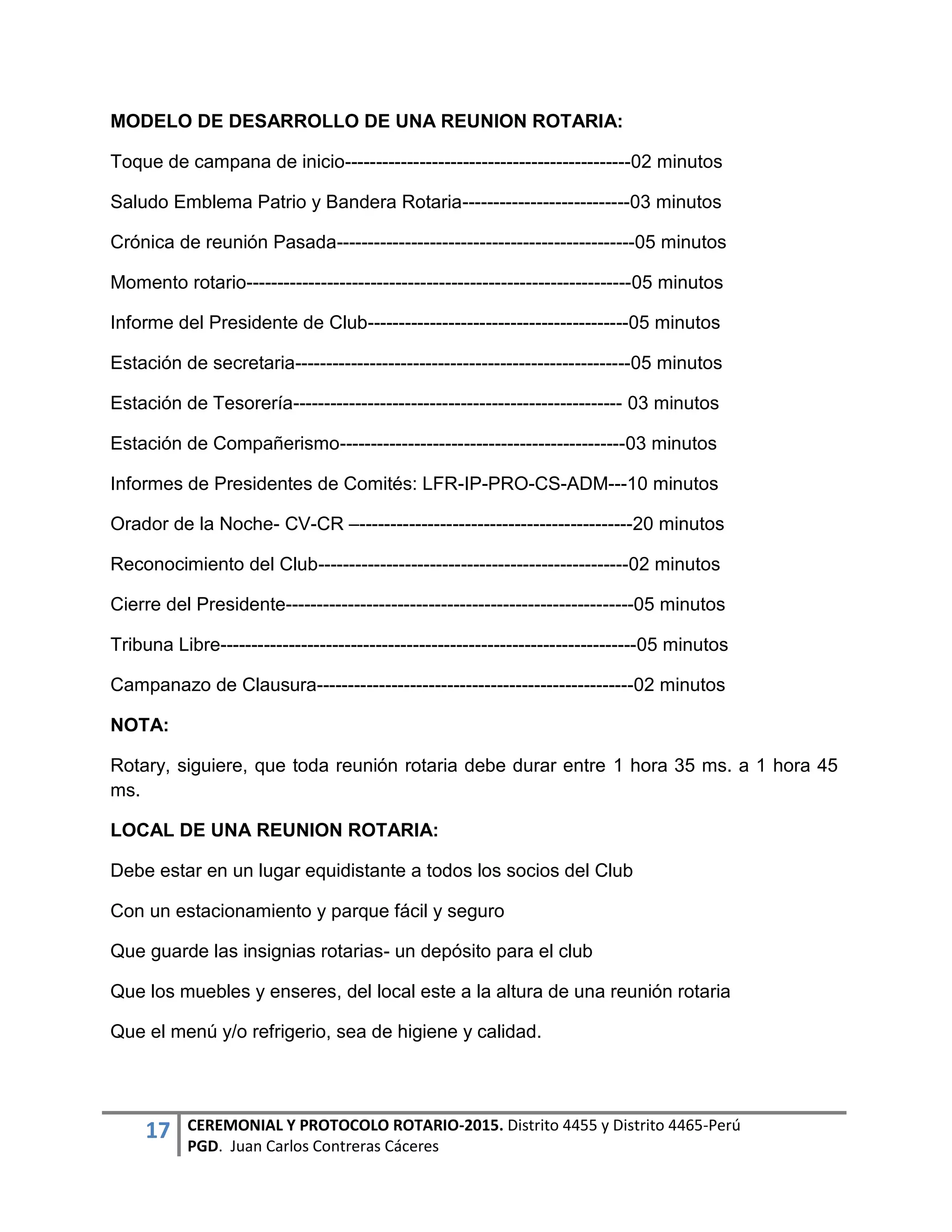 17 CEREMONIAL Y PROTOCOLO ROTARIO-2015. Distrito 4455 y Distrito 4465-Perú
PGD. Juan Carlos Contreras Cáceres
MODELO DE DESARROLLO DE UNA REUNION ROTARIA:
Toque de campana de inicio----------------------------------------------02 minutos
Saludo Emblema Patrio y Bandera Rotaria---------------------------03 minutos
Crónica de reunión Pasada------------------------------------------------05 minutos
Momento rotario--------------------------------------------------------------05 minutos
Informe del Presidente de Club------------------------------------------05 minutos
Estación de secretaria------------------------------------------------------05 minutos
Estación de Tesorería----------------------------------------------------- 03 minutos
Estación de Compañerismo----------------------------------------------03 minutos
Informes de Presidentes de Comités: LFR-IP-PRO-CS-ADM---10 minutos
Orador de la Noche- CV-CR –--------------------------------------------20 minutos
Reconocimiento del Club--------------------------------------------------02 minutos
Cierre del Presidente--------------------------------------------------------05 minutos
Tribuna Libre-------------------------------------------------------------------05 minutos
Campanazo de Clausura---------------------------------------------------02 minutos
NOTA:
Rotary, siguiere, que toda reunión rotaria debe durar entre 1 hora 35 ms. a 1 hora 45
ms.
LOCAL DE UNA REUNION ROTARIA:
Debe estar en un lugar equidistante a todos los socios del Club
Con un estacionamiento y parque fácil y seguro
Que guarde las insignias rotarias- un depósito para el club
Que los muebles y enseres, del local este a la altura de una reunión rotaria
Que el menú y/o refrigerio, sea de higiene y calidad.
 