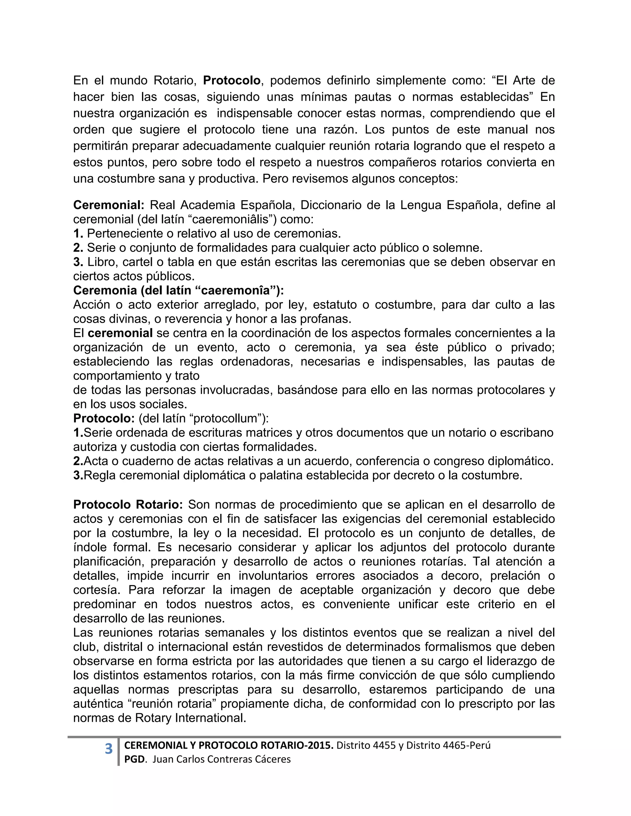 3 CEREMONIAL Y PROTOCOLO ROTARIO-2015. Distrito 4455 y Distrito 4465-Perú
PGD. Juan Carlos Contreras Cáceres
En el mundo Rotario, Protocolo, podemos definirlo simplemente como: “El Arte de
hacer bien las cosas, siguiendo unas mínimas pautas o normas establecidas” En
nuestra organización es indispensable conocer estas normas, comprendiendo que el
orden que sugiere el protocolo tiene una razón. Los puntos de este manual nos
permitirán preparar adecuadamente cualquier reunión rotaria logrando que el respeto a
estos puntos, pero sobre todo el respeto a nuestros compañeros rotarios convierta en
una costumbre sana y productiva. Pero revisemos algunos conceptos:
Ceremonial: Real Academia Española, Diccionario de la Lengua Española, define al
ceremonial (del latín “caeremoniâlis”) como:
1. Perteneciente o relativo al uso de ceremonias.
2. Serie o conjunto de formalidades para cualquier acto público o solemne.
3. Libro, cartel o tabla en que están escritas las ceremonias que se deben observar en
ciertos actos públicos.
Ceremonia (del latín “caeremonîa”):
Acción o acto exterior arreglado, por ley, estatuto o costumbre, para dar culto a las
cosas divinas, o reverencia y honor a las profanas.
El ceremonial se centra en la coordinación de los aspectos formales concernientes a la
organización de un evento, acto o ceremonia, ya sea éste público o privado;
estableciendo las reglas ordenadoras, necesarias e indispensables, las pautas de
comportamiento y trato
de todas las personas involucradas, basándose para ello en las normas protocolares y
en los usos sociales.
Protocolo: (del latín “protocollum”):
1.Serie ordenada de escrituras matrices y otros documentos que un notario o escribano
autoriza y custodia con ciertas formalidades.
2.Acta o cuaderno de actas relativas a un acuerdo, conferencia o congreso diplomático.
3.Regla ceremonial diplomática o palatina establecida por decreto o la costumbre.
Protocolo Rotario: Son normas de procedimiento que se aplican en el desarrollo de
actos y ceremonias con el fin de satisfacer las exigencias del ceremonial establecido
por la costumbre, la ley o la necesidad. El protocolo es un conjunto de detalles, de
índole formal. Es necesario considerar y aplicar los adjuntos del protocolo durante
planificación, preparación y desarrollo de actos o reuniones rotarías. Tal atención a
detalles, impide incurrir en involuntarios errores asociados a decoro, prelación o
cortesía. Para reforzar la imagen de aceptable organización y decoro que debe
predominar en todos nuestros actos, es conveniente unificar este criterio en el
desarrollo de las reuniones.
Las reuniones rotarias semanales y los distintos eventos que se realizan a nivel del
club, distrital o internacional están revestidos de determinados formalismos que deben
observarse en forma estricta por las autoridades que tienen a su cargo el liderazgo de
los distintos estamentos rotarios, con la más firme convicción de que sólo cumpliendo
aquellas normas prescriptas para su desarrollo, estaremos participando de una
auténtica “reunión rotaria” propiamente dicha, de conformidad con lo prescripto por las
normas de Rotary International.
 