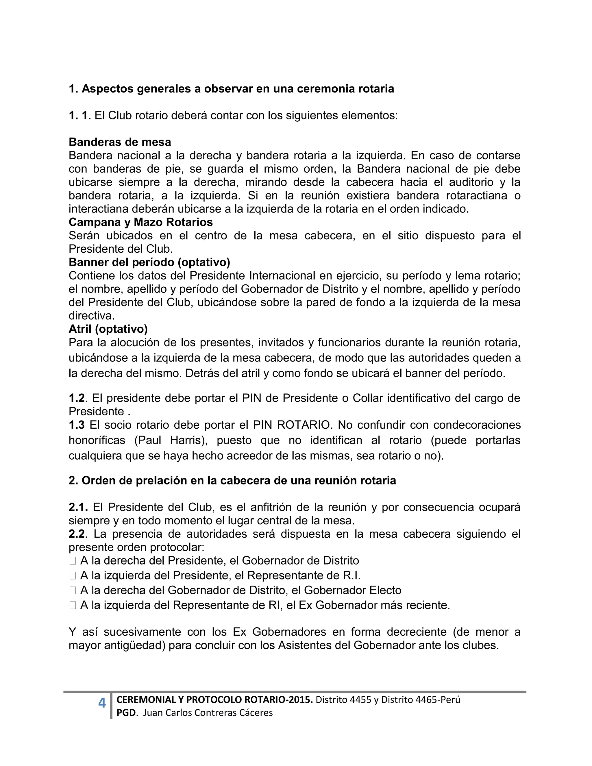 4 CEREMONIAL Y PROTOCOLO ROTARIO-2015. Distrito 4455 y Distrito 4465-Perú
PGD. Juan Carlos Contreras Cáceres
1. Aspectos generales a observar en una ceremonia rotaria
1. 1. El Club rotario deberá contar con los siguientes elementos:
Banderas de mesa
Bandera nacional a la derecha y bandera rotaria a la izquierda. En caso de contarse
con banderas de pie, se guarda el mismo orden, la Bandera nacional de pie debe
ubicarse siempre a la derecha, mirando desde la cabecera hacia el auditorio y la
bandera rotaria, a la izquierda. Si en la reunión existiera bandera rotaractiana o
interactiana deberán ubicarse a la izquierda de la rotaria en el orden indicado.
Campana y Mazo Rotarios
Serán ubicados en el centro de la mesa cabecera, en el sitio dispuesto para el
Presidente del Club.
Banner del período (optativo)
Contiene los datos del Presidente Internacional en ejercicio, su período y lema rotario;
el nombre, apellido y período del Gobernador de Distrito y el nombre, apellido y período
del Presidente del Club, ubicándose sobre la pared de fondo a la izquierda de la mesa
directiva.
Atril (optativo)
Para la alocución de los presentes, invitados y funcionarios durante la reunión rotaria,
ubicándose a la izquierda de la mesa cabecera, de modo que las autoridades queden a
la derecha del mismo. Detrás del atril y como fondo se ubicará el banner del período.
1.2. El presidente debe portar el PIN de Presidente o Collar identificativo del cargo de
Presidente .
1.3 El socio rotario debe portar el PIN ROTARIO. No confundir con condecoraciones
honoríficas (Paul Harris), puesto que no identifican al rotario (puede portarlas
cualquiera que se haya hecho acreedor de las mismas, sea rotario o no).
2. Orden de prelación en la cabecera de una reunión rotaria
2.1. El Presidente del Club, es el anfitrión de la reunión y por consecuencia ocupará
siempre y en todo momento el lugar central de la mesa.
2.2. La presencia de autoridades será dispuesta en la mesa cabecera siguiendo el
presente orden protocolar:
l Presidente, el Gobernador de Distrito
Y así sucesivamente con los Ex Gobernadores en forma decreciente (de menor a
mayor antigüedad) para concluir con los Asistentes del Gobernador ante los clubes.
 