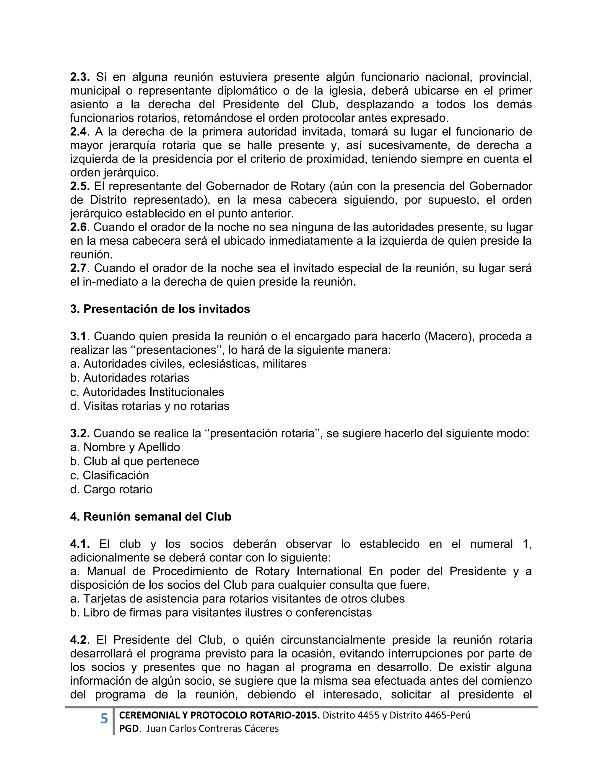 5 CEREMONIAL Y PROTOCOLO ROTARIO-2015. Distrito 4455 y Distrito 4465-Perú
PGD. Juan Carlos Contreras Cáceres
2.3. Si en alguna reunión estuviera presente algún funcionario nacional, provincial,
municipal o representante diplomático o de la iglesia, deberá ubicarse en el primer
asiento a la derecha del Presidente del Club, desplazando a todos los demás
funcionarios rotarios, retomándose el orden protocolar antes expresado.
2.4. A la derecha de la primera autoridad invitada, tomará su lugar el funcionario de
mayor jerarquía rotaria que se halle presente y, así sucesivamente, de derecha a
izquierda de la presidencia por el criterio de proximidad, teniendo siempre en cuenta el
orden jerárquico.
2.5. El representante del Gobernador de Rotary (aún con la presencia del Gobernador
de Distrito representado), en la mesa cabecera siguiendo, por supuesto, el orden
jerárquico establecido en el punto anterior.
2.6. Cuando el orador de la noche no sea ninguna de las autoridades presente, su lugar
en la mesa cabecera será el ubicado inmediatamente a la izquierda de quien preside la
reunión.
2.7. Cuando el orador de la noche sea el invitado especial de la reunión, su lugar será
el in-mediato a la derecha de quien preside la reunión.
3. Presentación de los invitados
3.1. Cuando quien presida la reunión o el encargado para hacerlo (Macero), proceda a
realizar las ‘‘presentaciones’’, lo hará de la siguiente manera:
a. Autoridades civiles, eclesiásticas, militares
b. Autoridades rotarias
c. Autoridades Institucionales
d. Visitas rotarias y no rotarias
3.2. Cuando se realice la ‘‘presentación rotaria’’, se sugiere hacerlo del siguiente modo:
a. Nombre y Apellido
b. Club al que pertenece
c. Clasificación
d. Cargo rotario
4. Reunión semanal del Club
4.1. El club y los socios deberán observar lo establecido en el numeral 1,
adicionalmente se deberá contar con lo siguiente:
a. Manual de Procedimiento de Rotary International En poder del Presidente y a
disposición de los socios del Club para cualquier consulta que fuere.
a. Tarjetas de asistencia para rotarios visitantes de otros clubes
b. Libro de firmas para visitantes ilustres o conferencistas
4.2. El Presidente del Club, o quién circunstancialmente preside la reunión rotaria
desarrollará el programa previsto para la ocasión, evitando interrupciones por parte de
los socios y presentes que no hagan al programa en desarrollo. De existir alguna
información de algún socio, se sugiere que la misma sea efectuada antes del comienzo
del programa de la reunión, debiendo el interesado, solicitar al presidente el
 