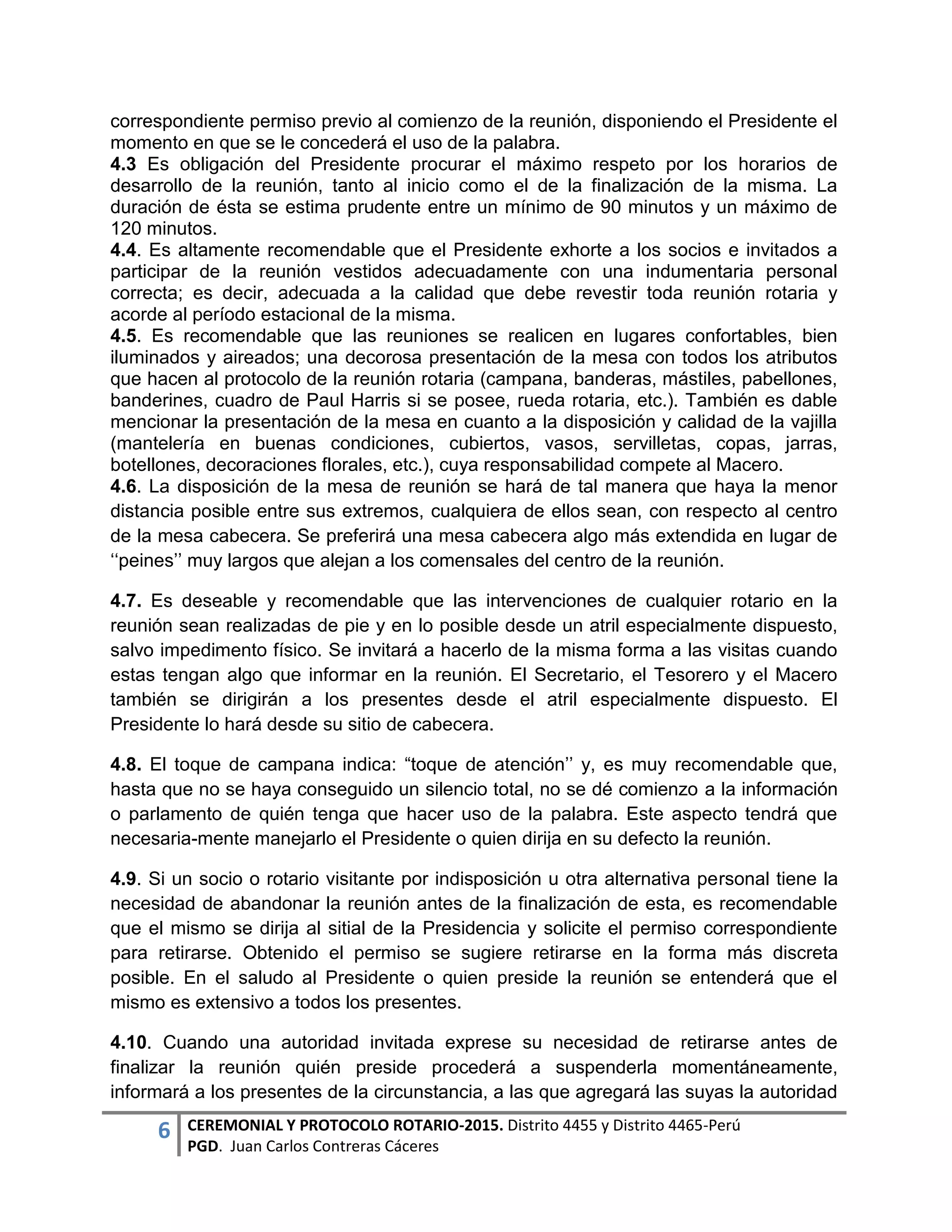 6 CEREMONIAL Y PROTOCOLO ROTARIO-2015. Distrito 4455 y Distrito 4465-Perú
PGD. Juan Carlos Contreras Cáceres
correspondiente permiso previo al comienzo de la reunión, disponiendo el Presidente el
momento en que se le concederá el uso de la palabra.
4.3 Es obligación del Presidente procurar el máximo respeto por los horarios de
desarrollo de la reunión, tanto al inicio como el de la finalización de la misma. La
duración de ésta se estima prudente entre un mínimo de 90 minutos y un máximo de
120 minutos.
4.4. Es altamente recomendable que el Presidente exhorte a los socios e invitados a
participar de la reunión vestidos adecuadamente con una indumentaria personal
correcta; es decir, adecuada a la calidad que debe revestir toda reunión rotaria y
acorde al período estacional de la misma.
4.5. Es recomendable que las reuniones se realicen en lugares confortables, bien
iluminados y aireados; una decorosa presentación de la mesa con todos los atributos
que hacen al protocolo de la reunión rotaria (campana, banderas, mástiles, pabellones,
banderines, cuadro de Paul Harris si se posee, rueda rotaria, etc.). También es dable
mencionar la presentación de la mesa en cuanto a la disposición y calidad de la vajilla
(mantelería en buenas condiciones, cubiertos, vasos, servilletas, copas, jarras,
botellones, decoraciones florales, etc.), cuya responsabilidad compete al Macero.
4.6. La disposición de la mesa de reunión se hará de tal manera que haya la menor
distancia posible entre sus extremos, cualquiera de ellos sean, con respecto al centro
de la mesa cabecera. Se preferirá una mesa cabecera algo más extendida en lugar de
‘‘peines’’ muy largos que alejan a los comensales del centro de la reunión.
4.7. Es deseable y recomendable que las intervenciones de cualquier rotario en la
reunión sean realizadas de pie y en lo posible desde un atril especialmente dispuesto,
salvo impedimento físico. Se invitará a hacerlo de la misma forma a las visitas cuando
estas tengan algo que informar en la reunión. El Secretario, el Tesorero y el Macero
también se dirigirán a los presentes desde el atril especialmente dispuesto. El
Presidente lo hará desde su sitio de cabecera.
4.8. El toque de campana indica: “toque de atención’’ y, es muy recomendable que,
hasta que no se haya conseguido un silencio total, no se dé comienzo a la información
o parlamento de quién tenga que hacer uso de la palabra. Este aspecto tendrá que
necesaria-mente manejarlo el Presidente o quien dirija en su defecto la reunión.
4.9. Si un socio o rotario visitante por indisposición u otra alternativa personal tiene la
necesidad de abandonar la reunión antes de la finalización de esta, es recomendable
que el mismo se dirija al sitial de la Presidencia y solicite el permiso correspondiente
para retirarse. Obtenido el permiso se sugiere retirarse en la forma más discreta
posible. En el saludo al Presidente o quien preside la reunión se entenderá que el
mismo es extensivo a todos los presentes.
4.10. Cuando una autoridad invitada exprese su necesidad de retirarse antes de
finalizar la reunión quién preside procederá a suspenderla momentáneamente,
informará a los presentes de la circunstancia, a las que agregará las suyas la autoridad
 
