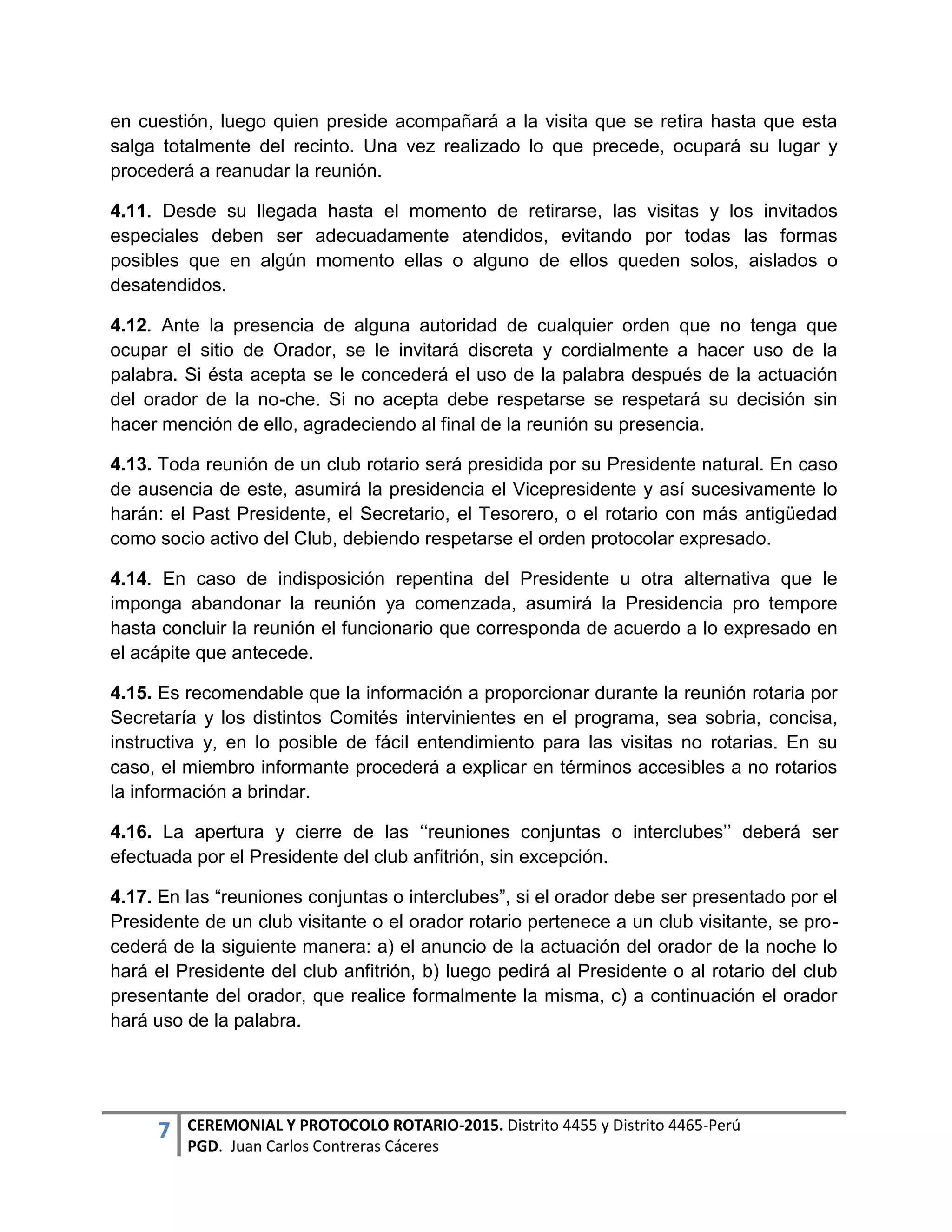 7 CEREMONIAL Y PROTOCOLO ROTARIO-2015. Distrito 4455 y Distrito 4465-Perú
PGD. Juan Carlos Contreras Cáceres
en cuestión, luego quien preside acompañará a la visita que se retira hasta que esta
salga totalmente del recinto. Una vez realizado lo que precede, ocupará su lugar y
procederá a reanudar la reunión.
4.11. Desde su llegada hasta el momento de retirarse, las visitas y los invitados
especiales deben ser adecuadamente atendidos, evitando por todas las formas
posibles que en algún momento ellas o alguno de ellos queden solos, aislados o
desatendidos.
4.12. Ante la presencia de alguna autoridad de cualquier orden que no tenga que
ocupar el sitio de Orador, se le invitará discreta y cordialmente a hacer uso de la
palabra. Si ésta acepta se le concederá el uso de la palabra después de la actuación
del orador de la no-che. Si no acepta debe respetarse se respetará su decisión sin
hacer mención de ello, agradeciendo al final de la reunión su presencia.
4.13. Toda reunión de un club rotario será presidida por su Presidente natural. En caso
de ausencia de este, asumirá la presidencia el Vicepresidente y así sucesivamente lo
harán: el Past Presidente, el Secretario, el Tesorero, o el rotario con más antigüedad
como socio activo del Club, debiendo respetarse el orden protocolar expresado.
4.14. En caso de indisposición repentina del Presidente u otra alternativa que le
imponga abandonar la reunión ya comenzada, asumirá la Presidencia pro tempore
hasta concluir la reunión el funcionario que corresponda de acuerdo a lo expresado en
el acápite que antecede.
4.15. Es recomendable que la información a proporcionar durante la reunión rotaria por
Secretaría y los distintos Comités intervinientes en el programa, sea sobria, concisa,
instructiva y, en lo posible de fácil entendimiento para las visitas no rotarias. En su
caso, el miembro informante procederá a explicar en términos accesibles a no rotarios
la información a brindar.
4.16. La apertura y cierre de las ‘‘reuniones conjuntas o interclubes’’ deberá ser
efectuada por el Presidente del club anfitrión, sin excepción.
4.17. En las “reuniones conjuntas o interclubes”, si el orador debe ser presentado por el
Presidente de un club visitante o el orador rotario pertenece a un club visitante, se pro-
cederá de la siguiente manera: a) el anuncio de la actuación del orador de la noche lo
hará el Presidente del club anfitrión, b) luego pedirá al Presidente o al rotario del club
presentante del orador, que realice formalmente la misma, c) a continuación el orador
hará uso de la palabra.
 