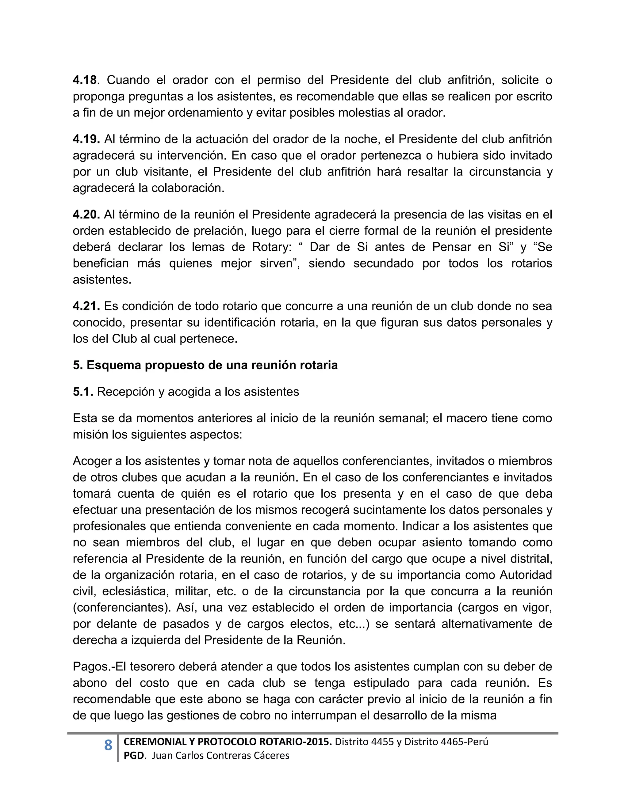 8 CEREMONIAL Y PROTOCOLO ROTARIO-2015. Distrito 4455 y Distrito 4465-Perú
PGD. Juan Carlos Contreras Cáceres
4.18. Cuando el orador con el permiso del Presidente del club anfitrión, solicite o
proponga preguntas a los asistentes, es recomendable que ellas se realicen por escrito
a fin de un mejor ordenamiento y evitar posibles molestias al orador.
4.19. Al término de la actuación del orador de la noche, el Presidente del club anfitrión
agradecerá su intervención. En caso que el orador pertenezca o hubiera sido invitado
por un club visitante, el Presidente del club anfitrión hará resaltar la circunstancia y
agradecerá la colaboración.
4.20. Al término de la reunión el Presidente agradecerá la presencia de las visitas en el
orden establecido de prelación, luego para el cierre formal de la reunión el presidente
deberá declarar los lemas de Rotary: “ Dar de Si antes de Pensar en Si” y “Se
benefician más quienes mejor sirven”, siendo secundado por todos los rotarios
asistentes.
4.21. Es condición de todo rotario que concurre a una reunión de un club donde no sea
conocido, presentar su identificación rotaria, en la que figuran sus datos personales y
los del Club al cual pertenece.
5. Esquema propuesto de una reunión rotaria
5.1. Recepción y acogida a los asistentes
Esta se da momentos anteriores al inicio de la reunión semanal; el macero tiene como
misión los siguientes aspectos:
Acoger a los asistentes y tomar nota de aquellos conferenciantes, invitados o miembros
de otros clubes que acudan a la reunión. En el caso de los conferenciantes e invitados
tomará cuenta de quién es el rotario que los presenta y en el caso de que deba
efectuar una presentación de los mismos recogerá sucintamente los datos personales y
profesionales que entienda conveniente en cada momento. Indicar a los asistentes que
no sean miembros del club, el lugar en que deben ocupar asiento tomando como
referencia al Presidente de la reunión, en función del cargo que ocupe a nivel distrital,
de la organización rotaria, en el caso de rotarios, y de su importancia como Autoridad
civil, eclesiástica, militar, etc. o de la circunstancia por la que concurra a la reunión
(conferenciantes). Así, una vez establecido el orden de importancia (cargos en vigor,
por delante de pasados y de cargos electos, etc...) se sentará alternativamente de
derecha a izquierda del Presidente de la Reunión.
Pagos.-El tesorero deberá atender a que todos los asistentes cumplan con su deber de
abono del costo que en cada club se tenga estipulado para cada reunión. Es
recomendable que este abono se haga con carácter previo al inicio de la reunión a fin
de que luego las gestiones de cobro no interrumpan el desarrollo de la misma
 