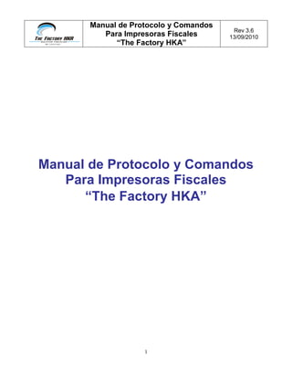 Manual de Protocolo y Comandos
Para Impresoras Fiscales
“The Factory HKA”
Rev 3.6
13/09/2010
1
Manual de Protocolo y Comandos
Para Impresoras Fiscales
“The Factory HKA”
 