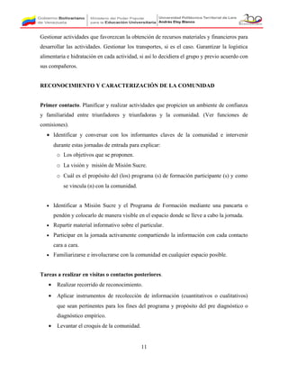 Gestionar actividades que favorezcan la obtención de recursos materiales y financieros para
desarrollar las actividades. Gestionar los transportes, si es el caso. Garantizar la logística
alimentaria e hidratación en cada actividad, si así lo decidiera el grupo y previo acuerdo con
sus compañeros.
RECONOCIMIENTO Y CARACTERIZACIÓN DE LA COMUNIDAD
Primer contacto. Planificar y realizar actividades que propicien un ambiente de confianza
y familiaridad entre triunfadores y triunfadoras y la comunidad. (Ver funciones de
comisiones).
• Identificar y conversar con los informantes claves de la comunidad e intervenir
durante estas jornadas de entrada para explicar:
o Los objetivos que se proponen.
o La visión y misión de Misión Sucre.
o Cuál es el propósito del (los) programa (s) de formación participante (s) y como
se vincula (n) con la comunidad.
• Identificar a Misión Sucre y el Programa de Formación mediante una pancarta o
pendón y colocarlo de manera visible en el espacio donde se lleve a cabo la jornada.
• Repartir material informativo sobre el particular.
• Participar en la jornada activamente compartiendo la información con cada contacto
cara a cara.
• Familiarizarse e involucrarse con la comunidad en cualquier espacio posible.
Tareas a realizar en visitas o contactos posteriores.
• Realizar recorrido de reconocimiento.
• Aplicar instrumentos de recolección de información (cuantitativos o cualitativos)
que sean pertinentes para los fines del programa y propósito del pre diagnóstico o
diagnóstico empírico.
• Levantar el croquis de la comunidad.
11
 