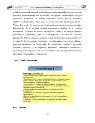 sentido de comunidad: identidad, satisfacción conjunta de necesidades, inversión personal,
sistema de símbolos compartidos, organización, participación, sensibilización e inserción
comunitaria. Actividades de abordaje comunitario: sociales, políticas, recreativas,
deportivas, culturales, otras. Presencia de la Misión Sucre en las comunidades: Misión y
Visión. Los niveles del conocimiento: conocimiento empírico, conocimiento científico.
Diferenciación de la actividad cognitiva espontánea y cotidiana de la científica
investigativa. Definición de ciencia, investigación científica, el método científico:
características, componentes, etapas de la investigación. Exploración de la realidad,
planificación de la investigación, ejecución, evaluación de resultados, comunicación y/o
socialización de los resultados. Aplicación y transformaciones. Nuevas necesidades y
problemas paradigmas de investigación: La investigación cuantitativa: de campo,
descriptiva, explicativa y de diagnóstico. Documental: Instrumentos cuantitativos y
cualitativos de investigación social: censos, cuestionario, encuesta, entrevista estructurada,
observación estructurada no participante, test.
TRAYECTO I - PERÍODO II
CONTENIDOS
20
 