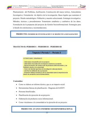 Planteamiento del Problema, Justificación. Construcción del marco teórico, Antecedentes
Investigativo. Formulación de objetivo de la investigación. Bases legales que sustentan el
proyecto. Diseño metodológico: Población y muestra seleccionada. Estrategia investigativa:
Métodos, técnicas y procedimientos Tratamiento estadístico y cualitativo de los datos.
Formulación de la propuesta del proyecto de Gestión Socioinformacional. Estrategias para
el diseño de conclusiones y recomendaciones.
PRODUCTO: INFORME DE INVESTIGACION Y SU RESPECTIVA SOCIALIZACION
TRAYECTO II: PERIODO I – PERIODO II – PERIODO III
Contenidos:
• Como se elabora un informe técnico, que es un impacto social.
• Herramientas básicas de planificación - Diagrama de GANTT.
• Personas beneficiadas.
• Planificación de ejecución de un proyecto.
• Elaboración de productos socio informacional.
• Como vinculamos a la comunidad en la ejecución de un proyecto.
PRODUCTO: AVANCE INFORME SOCIOINFORMACIONAL
22
 