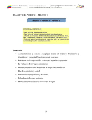 TRAYECTO III: PERIODO I – PERIODO II
Contenidos:
• Acompañamiento y asesoría pedagógica directa al colectivo: triunfadores y
triunfadoras y comunidad Trabajo asesorado en grupos.
• Práctica de modelos gerenciales y roles para la gestión de proyectos.
• La evaluación de proyectos comunitarios.
• Diseños gerenciales para la ejecución de proyectos comunitarios.
• Plan de seguimiento y control.
• Instrumentos de seguimiento y de control.
• Indicadores de logros o resultados.
• Medios de verificación de los indicadores de logro.
23
 