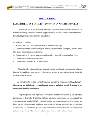 MARCO JURIDICO
LA PARTICIPACIÓN Y LA INVESTIGACION EN LA PRÁCTICA POPULAR.
La participación es una dinámica mediante la cual los ciudadanos se involucran en
forma consciente y voluntaria en todos los procesos que les afecta directa e indirectamente.
Se habla de participación cuando los ciudadanos:
1.- Asisten a reuniones.
2.- Cuando salen a la calle a protestar a favor o en contra de algo.
3.- Cuando de manera pacífica se niegan pública y notoriamente a comprar, hacer o decir
algo que la mayoría considera correcto.
4.- Cuando ejercen el voto en los procesos electorales y tienen la oportunidad de elegir.
5.- Cuando ejecutan determinadas tareas.
6.- Cuando hacen sentir su voz en una reunión.
Sin duda todas estas son formas de participación pero la más importante de todas es
la toma de decisiones que afecte o involucren a otros y que sean capaz de lograr la
transformación verdadera.
La participación es una herramienta para derrotar la exclusión política, al ejercer
plenamente su ciudadanía, el ciudadano recupera el verdadero sentido de democracia,
poder para el pueblo y del pueblo.
La participación abre espacios de encuentros entre los ciudadanos y sus gobiernos
permitiendo el desarrollo de políticas públicas altamente relacionadas con las expectativas
y necesidades de la colectividad. La participación no se decreta desde arriba, implica un
largo proceso de aprendizaje; una lenta transformación cultural, sus frutos no se cosechan
de inmediato. Es importante que los líderes comunitarios se esfuercen por ser prudentes al
esforzar las metas, se debe evitar crear falsas expectativas en las comunidades.
24
 