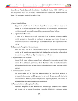 Generales del Plan de Desarrollo Económico y Social de la Nación 2001 – 2007. En este
próximo período 2007–2013, se orienta Venezuela hacia la construcción del Socialismo del
Siglo XXI, a través de las siguientes directrices:
I. Nueva Ética Socialista.
Propone la refundación de la Nación Venezolana, la cual hunde sus raíces en la
fusión de los valores y principios más avanzados de las corrientes humanistas del
socialismo y de la herencia histórica del pensamiento de Simón Bolívar.
II. La Suprema Felicidad Social.
A partir de la construcción de una estructura social incluyente, un nuevo modelo
social, productivo, humanista y endógeno, se persigue que todos vivamos en
similares condiciones, rumbo a lo que decía El Libertador: “La Suprema Felicidad
Social”.
III. Democracia Protagónica Revolucionaria.
Para esta nueva fase de la Revolución Bolivariana se consolidará la organización
social, tal de transformar su debilidad individual en fuerza colectiva, reforzando la
independencia, la libertad y el poder originario del individuo.
IV. Modelo Productivo Socialista.
Con el fin de lograr trabajo con significado, se buscará la eliminación de su división
social, de su estructura jerárquica y de la disyuntiva entre la satisfacción de las
necesidades humanas y la producción de riqueza subordinada a la reproducción del
capital.
V. Nueva Geopolítica Nacional.
La modificación de la estructura socio-territorial de Venezuela persigue la
articulación interna del modelo productivo, a través de un desarrollo territorial
desconcentrado, definido por ejes integradores, regiones programa, un sistema de
ciudades interconectadas y un ambiente sustentable.
VI. Venezuela: Potencia Energética Mundial.
El acervo energético del país posibilita una estrategia que combina el uso soberano
del recurso con la integración regional y mundial. El petróleo continuará siendo
27
 